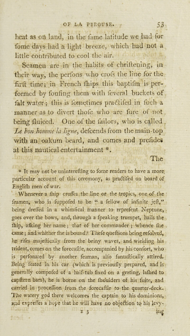 heat as on land. In the fame latitude we liad for fome days had a liilht breeze, which had not a little contributed to cool the air. Seamen are in the habits of chriflening, in their way, the perfons wdio crofs the line for the firll time; in French fliips this baptifrn is per- formed by fouling them witli feveral buckets of fait water ; this is fometimes pradlifed in fuch a manner as to divert thofe who are fure ot not being fluiced. One of the failors, who is called . Le hon homme Ja lignes defeends from the main-top with an-oakum beard, and comes and prelides at this nautical entertainment The * It may not be iinlntereRing to fome readers to have a more, particular account of this ceremony, as pradlifed on board of Englifli men of war. Whenever a Rtip crofTes.the line or the tropics, one of the ' feamen, who is fuppofed to be “ a fellow of infinite jeft,’* being drelTed in a whimhcal manner to reprefent Neptune, goes over the bows, and, through a fpeaking trumpet, hails the Ihip, alking her name; that of her commander ; whence fne . came ; and whither fhe is bound ? Thefe queftions being refolved, he rifes majeftically from the’ briny waves, and wielding his - trident, comes on the forecaflle, accompanied by his confort, who is perfonated by another feaman, alfo fantaftically attired,. Being feated in his car (which is previoufly prepared, and is generally compofed of a half-tub fixed on a grating, laflied to capftern bars), he is borne on the flioulders of his fuite, and carried in proceflion from the forecaftle to the quarter-deck. The watery god there welcomes the captain to his dominions, apd expreffes a hope that he will have no objedlion tq his }evy- 2 3 inj