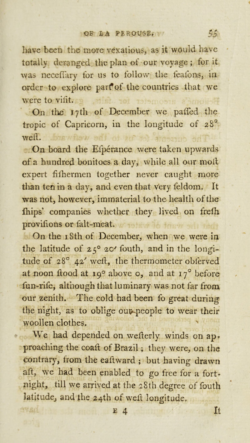 have been the more vexatious, as it would have totally deranged the plan of our voyage ; for it was neceflary for us to follow the feafons, in order to explore parf of the countries .that wx were to vifit. On tire 17th of December we paffed the tropic of Capricorn, in the longitude of 28'^ wed. On board the Efperance were taken upwards of a hundred bonitoes a day, while all our moil expert filhermen together never caught more than ten in a day, and even that very feldom. It was not, however, immaterial to the health of tlie fhips’ companies whether they lived on frefh provifions or falt-meat. On the iSth of December, when we were in the latitude of 25° 20' fouth, and in the longi- tude of 28° 42' wed, the thermometer obferved at noon flood at 19*^ above o, and at 17^ before fun-rife, although that luminary was not far from our zenith. The cold had been fo great during the night, as to oblige oui?»-people to wear their woollen clothes. ' We had depended on weflerly winds on api- proaching the coafl of Brazil ; they were, on the contrary, from the eaflward ; but having drawn aft, we had been enabled to go free for a fort* night, till we arrived at the 28th degree of fouth latitude, and the 24th of well longitude.