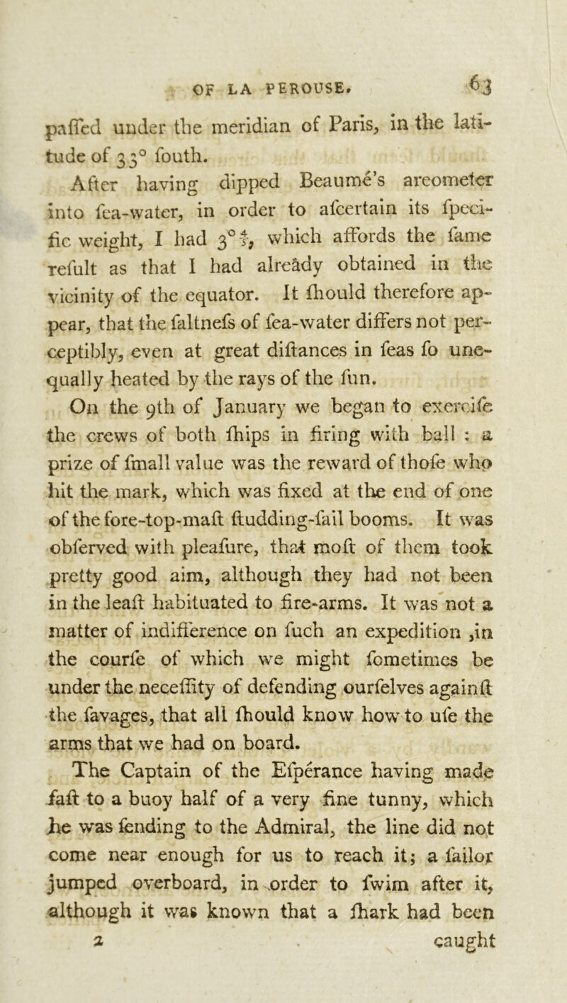 paflcd under the meridian of Paris, in the lati- tude of 33° fouth. After having dipped Beaume’s areometer into tea-water, in order to alcertain its fpeci- lic weight, I had 3^ -5, which affords the fame refult as that 1 had already obtained in the vicinity of the equator. It fliould therefore ap- pear, that the faltnefs of fea-water differs not per- ceptibly, even at great diftances in feas fo une- qually heated by the rays of the fun. On the 9th of January we began to exerdfe the crews of both fhips in firing with ball : a prize of fmall value was the reward of thofe who hit the mark, which was fixed at the end of one of the fore-top-mafl ftudding-fail booms. It was obferved with pleafure, that moft of them took pretty good aim, although they had not been in the leafl habituated to fire‘arms. It was'not a matter of indifference on fuch an expedition ,in the courfe of which we might fometimes be under the neceffity of defending ourfelves againft the favages, that all fhould know how to ufe the arms that we had on board. The Captain of the Efperance having made /aft to a buoy half of a very fine tunny, which Jie was fending to the Admiral, the line did not come near enough for us to reach it; a failor jumped overboard, in .order to fwim after it, although it wag known that a fhark had been a caught