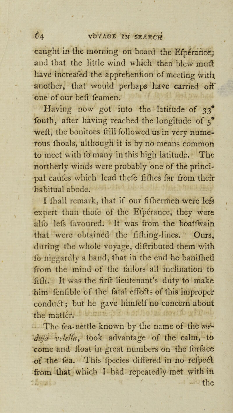 caught In the morning on board the Efpcraficé; and that the little wind which then blew mufl have increafed the apprehenfion of meeting with •another, that would perhaps have carried off one of our befl feamen. Having now got into the îàtilùde of 33* / fouth, after having reached the longitude of 5* well, the bonitoes ftill followed us in very nume- rous ihoals, although it is by no means common to meet with fo many in this high latitude* The northerly winds were probably one of the princi- pal caufes which lead thefe tithes far from their habitual abode. I fhall remark, that if our tithermeh were left expert than thofe of the Efpérance, they were alto lefs favoured. It was from the boatfwain that were obtained the tifhing-hnes. Ours, during the whole voyage, didributed them with lb niggardly a hand, that in the end he banithed from the mind of the failors all inclination to tifli. It was the firfl lieutenant’s duty to make him fenfible of the fatal effeds of this impropet conduct ; but he gave himfelf no concern about the matter* The fea-nettle-known by the name of the nié’- àîifa veîellay took advantage of the calm, to Yome and float in great numbers on the furface * of the fea. This fpecies differed in no refpeA •from that which I had repeatedly met with in ^ - the