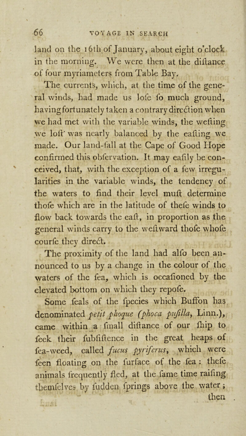 land on the i6th of January, about eight o’clock in the morning. We were then at the diilance of four myriameters from Table Bay. The currents, which, at the time of the gene- ral winds, bad made us lofe fo much ground, having fortunately taken a contrary direcSUon when vve had met with the variable winds, the wetting .we loti* was nearly balanced by the eafting we made. Our land-fall at the Cape of Good Hope confirmed this obfervation. It may eaüly be con- ceived, that, with the exception of a few irregu- larities in the variable winds, the tendency of the waters to find their level mufl determine thofe which are in the latitude of thefe winds to flow back towards the eafl, in proportion as the general winds carry to the weftward thofe whofe courfc they diredl. The proximity of the land had alfo been an- nounced to us by a change in the colour of the waters of the fea, which is occafioned by the elevated bottom on which they repofe. Some feals of the fpecies which BufFon has denominated phoque (phoca pufilhy Linn.), came within a fmall diftance of our fhip to feek their fubfiflcnce in the great heaps of fea-weed, called fucus pyriferus, which were feen floating on the furface of the fea : thefe animals frequently fled, at the fame time railing themfelves by fuclden fprings above the water ; then .