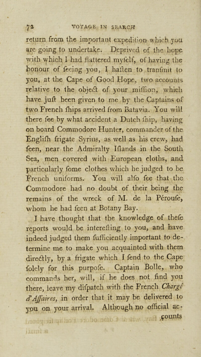 return from the important expedition which you are going to undertake. Deprived of the hope with which I had flattered myfelf, of having the honour of feeing you, I hallen to tranfmit to you, at the Cape of Good Hope, two accounts relative to the objedl of your miffion, which have, juft been given to me by the Captains of twm French fhips arrived from Batavia. You will there fee by what accident a Dutch fhip, having on board Commodore Hunter, commander of the Englifti frigate Syrius, as well as his crew, had feen, near the Admiralty Iftands in the South Sea, men covered with European cloths, and particularly fome clothes which he judged to be French uniforms. You will alfo fee that the Commodore had no doubt of their being the remains of the wreck of M. de la Péroufe^ whom he had feen at Botany Bay. I have thought that the knowledge of thefe reports would be interefting to you, and have indeed judged them fufficiently important to de- termine me to make you acquainted with them diredtly, by a frigate which I fend to the Cape folely for this purpofe. Captain Bolle, who commands her, will, if he does not find you there, leave my difpatch with the French Chargé Affaires, in order that it may be delivered to you on your arrival. Although no official ac- jçounts