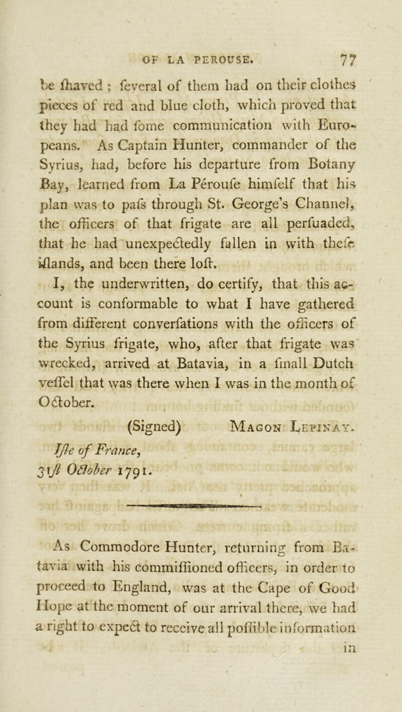 l>e fliavcd ; fevcral of them had on their clothes pieces of red and blue cloth, which proved that they had had fome communication with Euro- peans. As Captain Hunter, commander of the Syrius, had, before his departure from Botany Bay, learned from La Péroufe himfelf that his plan was to pats through St. George’s Channel, the officers of that frigate are all perfuaded, that he had unexpefledly fallen in with thefc yiands, and been there loft. ' ' I, the underwritten, do certify, that this ac- count is conformable to what I have gathered from diiFerent converfations with the officers of the Syrius frigate, who, after that frigate was wrecked, arrived at Batavia, in a fmall Dutch veffiel that was there when I was in the month of October. I / (Signed) Ma g on Le pi nay. JJle of France^ Oâfoher 1791. As Commodore Hunter, returning from Ba- tavia with his commiffioned officers, in order to proceed to England, was at the Cape of Good Hope at the moment of our arrival there, we had a right to expedl to receive all poffible information in