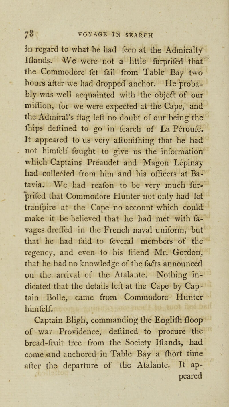 in regard to what he had feen at the Admiralty Wands. We were not a little furprifed that' the Commodore fet fail from Table Bay two hours after we had dropped anchor. He proba- bly was well acquainted with the objedt of our mifhon, for we were expedted at the Cape, and the Admiral’s flag left no doubt of our being the Ihips deftined to go in fearch of La Péroufe. It appeared to us very aflonifhing that he had - not himfelf fought to give us the information which Captains Preaudet and Magon Lépinay had colledted from him and his offlcers at Ba-* tavia. We. had reafon to be very much fur- prifed that Commodore blunter not only had let tranfpire at the Cape no account which could make it be believed that he had met with fa- vages drefled in the French naval uniform, but that he had faid to fcveral members of the regency, and even to his friend Mr. Gordon', that he had no knowledge of the faffs announced on the arrival of the Atalante. Nothing in- dicated that the details left at the Cape by Cap- tain Bolle, came from Commodore Hunter himfelf. « Captain Bligh, commanding the Englifh floop of war Providence, deflined to procure the bread-fruit tree from the Society Wands, had come <ind anchored in Table Bay a fhort time after the departure of the Atalante. It ap- peared /