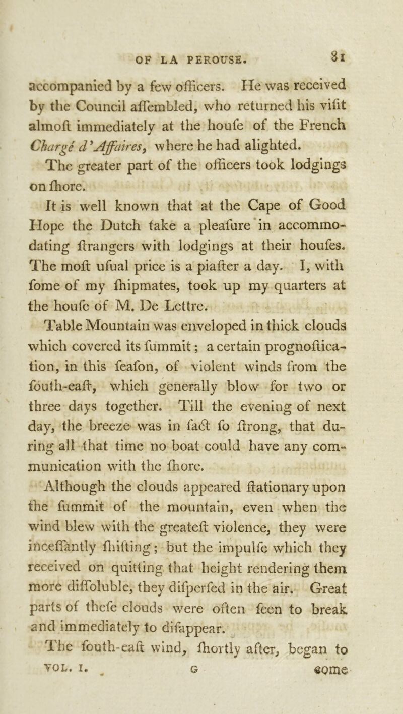 accompanied by a few officers. He was received by the Council affembled, who returned his vifit alinoll immediately at the houfe of the French Chargé d^Ajfatres^ where he had alighted. The greater part of the officers took lodgings on ffiore. It is well known that at the Cape of Good Flope the Dutch take a pleafure'in accommo- dating ilrangers with lodgings at their houfes. The moil ufual price is a piafter a day. I, with forae of my ffiipmates, took up my quarters at the houfe of M. De Lettre. Table Mountain was enveloped in thick clouds which covered its fummit ; a certain prognoftica- tion, in this feafon, of violent winds from the / fouth-eaff, which generally blow for two or three days together. Till the evening of next day, the breeze was in fa6l fo flrong, that du- ring all that time no boat could have any com- munication with the ffiore. Although the clouds appeared flationary upon the fummit of the mountain, even when the wind blew with the greateft violence, they were inceffantly fliifting ; but the impulfe which they received on quitting that height rendering them more diflbluble, they difperfed in the air. Great parts of thefe clouds were often feen to break and immediately to difappear. The fouth-eaft wind, fliortly after, began to VOL. I. ^ G eome