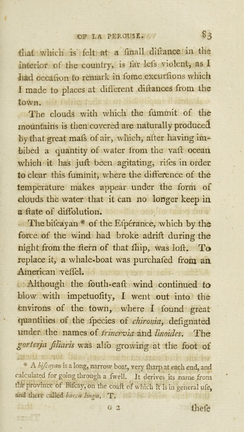 ihat which is felt at a fmall diftance in the Interior of the country, is far lefs violent, as I •liad occafion to remark in fomc excurfions which I made to places at different diftances from the town. The clouds with which the fummit of the mountains is then covered are naturally produced by that great mafs of air, which, after having im- bibed a quantity of water Irom the vaft ocean which it has juft been agitating, rifes in order to clear this fummit, where the difference of the temperature makes appear under the form of clouds the water that it can no longer keep in a ftate of diffblution. - The bifcayan * of the Ëfpérance, which by the force of the wind had broke adrift during the night from the ftern of that Ihip, was loft. Ta replace it, a whale-boat was purchafed from an American veflel. • . ' Although the fouth-eaft wind continued ta blow with impetuofity, I went out into the environs of the town, where I found great quantities of the fpccies of chirornci^ defignated under the names of trinervia and linoules. The gorterja fillaris al lb growing ht' the foot of * A bifcayan is a long, narrow boat, very fharp at each end, and. calculated for going through a fwell. It derives its name from thb province of Bifcay, on the coafl of which it is in general ufe, and there called harca knga, T. G 2 tbefe