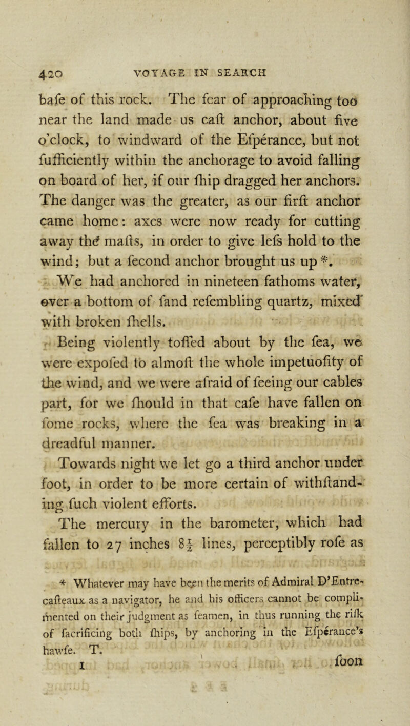 bafe of this rock. The fear of approaching too near the land made us cafl anchor, about five o’clock, to windward of the Efpérance, but not fufficiently within the anchorage to avoid falling on board of her, if our fhip dragged her anchors. The danger was the greater, as our firft anchor came home : axes were now ready for cutting away thd maths, in order to give lefs hold to the wind; but a fécond anchor brought us up*. We had anchored in nineteen fathoms water, over a bottom of fand refembling quartz, mixed' with broken flrclls. Being violently toffed about by the fea, wc were expofed to almofi; the whole impetuofity of the wind, and we were afraid of feeing our cables part, for wc fhould in that cafe have fallen on fome rocks, where the fea was breaking in a dreadful manner. Towards night we let go a third anchor under foot, in order to be more certain of withfiand-' iiifï: fuch violent efforts. The mercury in the barometer, which had fallen to 27 inches 8 J lines, perceptibly rofe as * Whatever may have be^ii the merits of Admiral D*£ntre- cafteaux. as a navigator, he arid his officers cannot be compli- mented on their judgment as Teamen, in thus running the rilk of facrificing both flips, by anchoring in the Efpcraiice’s hawfe. T. I . - # --foon