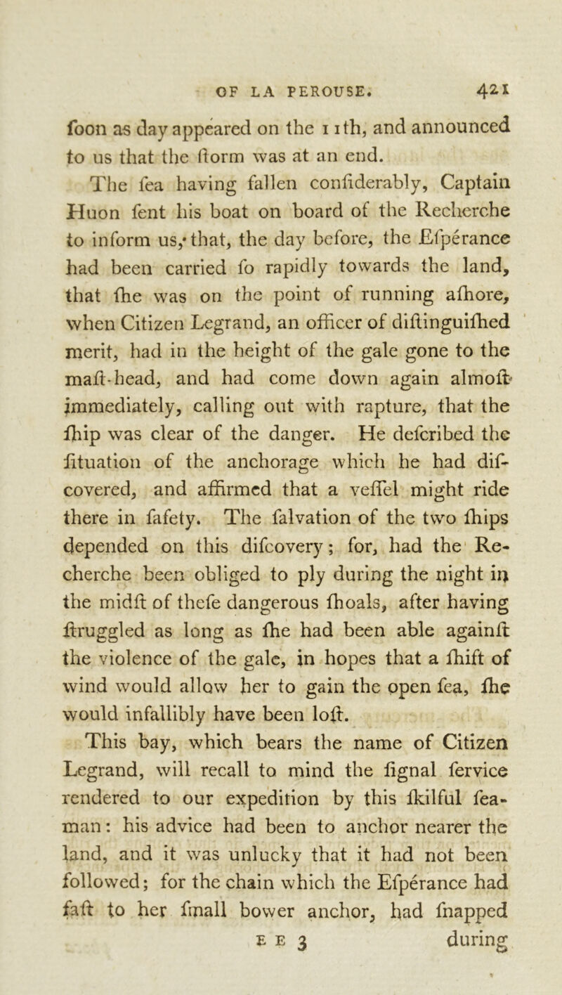 foon as day appeared on the i ith, and announced to us that the dorm was at an end. The fca having fallen confiderably, Captain Huon fent his boat on board of the Recherche to inform us/that, the day before, the Efpérance had been carried fo rapidly towards the land, that fhe was on the point of running afhore, when Citizen Legrand, an officer of diflinguifhed merit, had in the height of the gale gone to the mail-head, and had come down again almoffi immediately, calling out with rapture, that the fhip was clear of the danger. He deferibed the lituation of the anchorage which he had dif- covered, and affirmed that a veffel might ride there in fafety. The falvation of the two fhips depended on this difeovery ; for, had the'Re- cherche been obliged to ply during the night ii) the midfi: of thefe dangerous fhoals, after having ftruggled as long as the had been able againil the violence of the gale, in hopes that a fhift of wind would allow her to gain the open fea, fhe would infallibly have been loft. This bay, which bears the name of Citizen Legrand, will recall to mind the lignai fervice rendered to our expedition by this Ikilful fea- man : his advice had been to anchor nearer the land, and it was unlucky that it had not been followed; for the chain which the Efpérance had faft to her fmall bower anchor, had fnapped E E 3 during