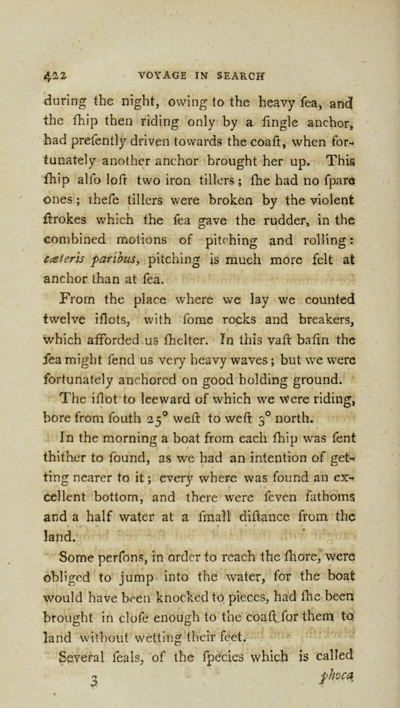 during the night, owing to the heavy fea, ancj the fhip then riding only by a tingle anchor, had prefently driven towards the coaft, when for- tunately another anchor brought her up. This fhip alfo loft two iron tillers ; fhe had no fpare ones ; ihefe tillers were broken by the violent ftrokes which the fea gave the rudder, in the combined motions of pitching and rolling : Cceteris farihus^ pitching is much more felt at anchor than at fea. From the place where we lay we counted twelve iflots, with fome rocks and breakers, which afforded.us fhelter. In this vaft bafin the fea might fend us very heavy waves ; but we were fortunately anchored on good holding ground. The iflot to leeward of which we Were riding, bore from fouth 25® wefl: to wefl: 3° north. In the morning a boat from each fhip was fent thither to found, as we had an intention of gett ting nearer to it ; every where was found an ex^ cellent bottom, and there were feven fathoms and a half water at a fmall diflance from the land. Some perfons, in order to reach the fliore, were obliged to jump into the water, for the boat would have been knocked to pieces, had flie been brought in clofe enough to the coaft.for them to land without wetting their feet. . Several Teals, of the fpecies which is called n o.