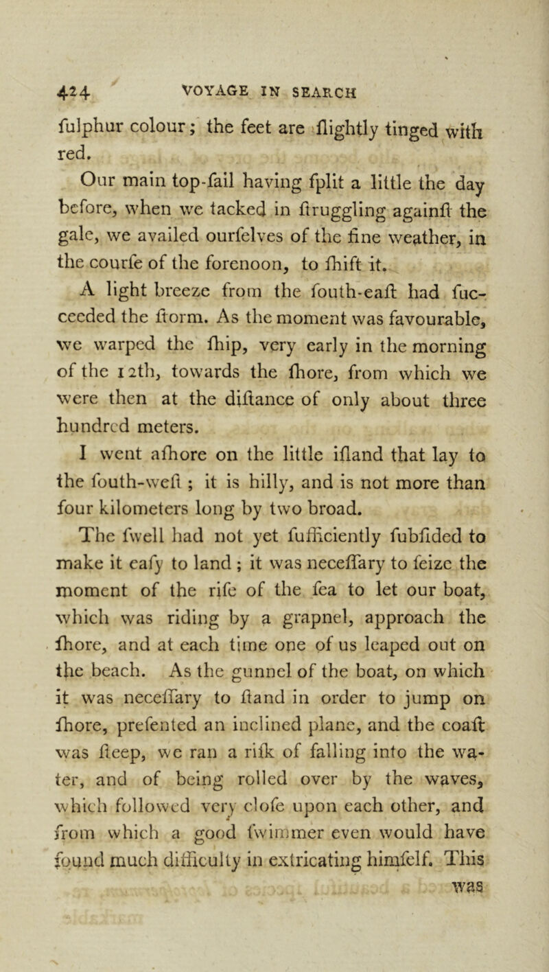 fulphur colour;' the feet are flightly tinged with red. Our main top-fail having fpllt a little the day before, when we tacked in ftruggling againfl the gale, we availed ourfelves of the tine weather, in the courfe of the forenoon, to fhift it. A light breeze from the fouth-eafl had fuc-. cecded the ftorm. As the moment was favourable, we warped the fhip, very early in the morning of the 12th, towards the fhore, from which we were then at the diilance of only about three hundred meters. I went afhore on the little ifland that lay to the fouth-weft ; it is hilly, and is not more than four kilometers long by two broad. The fwell had not yet fufficiently fubfided to make it eafy to land ; it was neceffary to feizc the moment of the rife of the fea to let our boat, which was riding by a grapnel, approach the fhore, and at each time ope of us leaped out on the beach. As the gunnel of the boat, on which it w^as necelTary to ftand in order to jump on fhore, prefented an inclined plane, and the coaft was deep, we ran a rilk of falling into the wa- ter, and of being rolled over by the waves, which followed very clofe upon each other, and from which a good fwimmer even would have found much ditficulty in extricating himfelf. This was