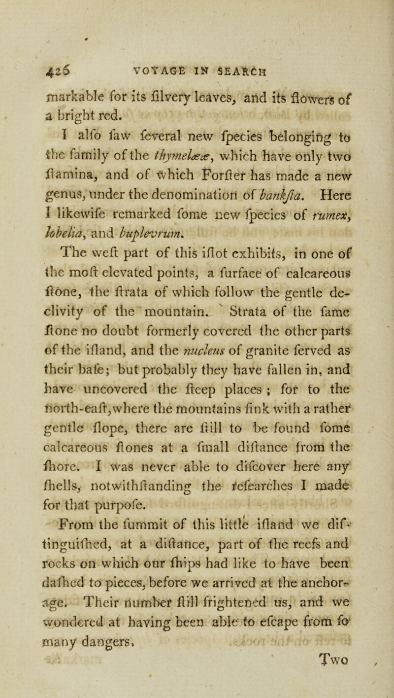 markable for its lilvery leaves, and its flowers of a bright red. I alto favv feveral new fpecies belonging to the family of the thyynelcece^ whièh have only two flamina, and of 'Cvhich Forfler has made a new genus, under the denomination of hankfta. Here I likcwife remarked fome new fpecies of rumeXy Johelia^ and huplevrum* The weft part of this iflot exhibits, in one of the moft elevated points, a furface of calcareous ftone, the ftrata of which follow the gentle de- clivity of the mountain.  Strata of the fame ftone no doubt formerly covered the other parts of the ifland, and the nucleus of granite ferved as their bale; but probably they have fallen in, and have uncovered the fteep places ; for to the north-eaft,where the mountains ftnk with a rather gentle flope, there are ft ill to be found fome calcareous ftones at a fmall diftance from the fliorc. I was never able to difeover here any /hells, notwithftanding the ^efearches I made for that purpofe. From the fummit of this little ifland we dif- tinguifhed, at a diftance, part of the reefs and rocks on which our fhips had like to hâve been dafhed to pieces, before we arrived at the anchorr. age. Their number ftill frightened us, and we wondered at having been able* to efcape from fa* many dangers. Two