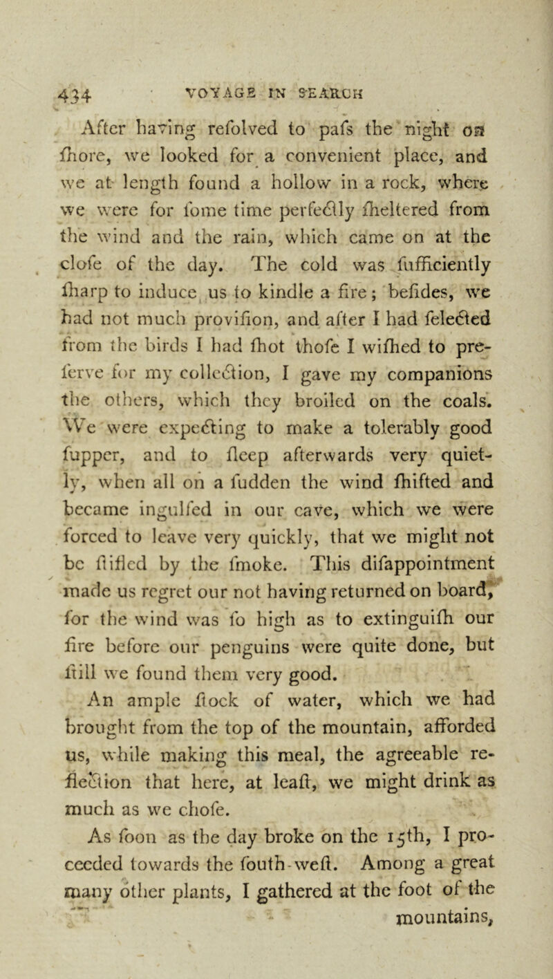 After having refolved to pafs the'night oa fhore, we looked for a convenient place, and we at length found a hollow in a rock, where we were for fome time perfectly fheltered from the wind and the rain, which came on at the clofe of the day. The cold was fufficiently fharp to induce, us to kindle a fire; befides, we had not much provifion, and after I had fele6ted from the birds I had fhot thofe I wifhed to pre- ferve for my collection, I gave my companions the others, which they broiled on the coals. We were expeCting to make a tolerably good fupper, and to flcep afterwards very quiet- ly, when all on a fudden the wind fhifted and became ingulfed in our cave, which we were , forced to leave very quickly, that we might not be ftified by the fmoke. This difappointment made us regret our not having returned on board,^ for the wind was fo high as to extinguifli our fire before our penguins were quite done, but lx ill we found them very good. An ample flock of water, which we had brought from the top of the mountain, afforded us, while making this meal, the agreeable re- fieciion that here, at leafi, we might drink as much as we chofe. y ^ As toon as the day broke on the 15th, I pro- ceeded towards the fouth-weft. Among a great many other plants, I gathered at the foot of the mountains,