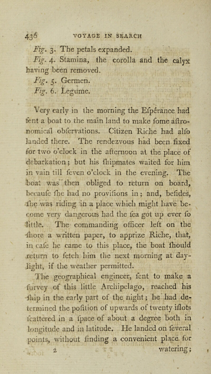 Fig. 3. The petals expanded. Fig. 4. Stamina, the ‘ corolla and the calyx having been removed. Fig. 5. Germen. Fig. 6. Legume. Very early in the morning the Efperance had lent a boat to the main land to make fome agro- nomical obfcrvations. Citizen Riche had alfo landed there. The rendezvous had been fixed for two o’clock in the afternoon at the place of debarkation; but his fhipmates waited for him in vain till feven o’clock in the evening. The boat was then obliged to return on board, bccaufc file had no provifions in ; and, befides, Ihc was riding in a place which might have be- come very dangerous had the fca got up ever fo little. The commanding officer left on the diiore a written paper, to apprize Riche, that, in cafe he came to this place, the boat fhould return to fetch him the next morning at day- light, if the weather permitted. The geographical engineer, fent to make a furvey of this little Archipelago, reached his ihip in the early part of thejiight ; he' had de- termined the pofilion of upwards of twenty iflots mattered in a fpace of about a degree both in longitude and in latitude. He landed on feveral points, without finding a convenient place, for 2 watering;