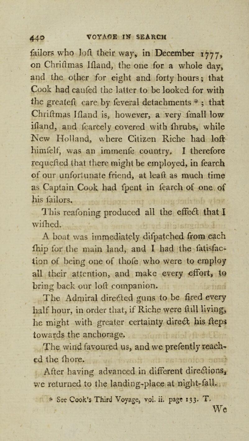 44-0 failors who loft their way, in December 1777, on Chriftmas Iflaad, the one for a whole day, and the other for eight and forty hours ; that Cook had caufed the latter to be looked for with the greateft care by feveral detachments ; that Chriftmas Ifland is, however, a very fmall low ifland, and fcarcely covered with fhrubs, while New Holland, where Citizen Riche had loft himfelf, was an iramenfe country, I therefore requefted that there might be employed, in fearch of our unfortunate friend, at lead: as much time as Captain Cook had fpent in fearch of one of his failors. 'I'his rcafoning produced all the effe6l that I wifhed. A boat was immediately difpatched from each fhip for the main land, and I had the fatisfac- tion of being one of thofe who were to employ all their attention, and make every effort, to I bring back our loft companion. The Admiral dire6led guns to be fired every half hour, in order that, if Riche were ftill living, he might with greater certainty direct his fteps towards the anchorage. The wind favoured us, and we prefently reach^ ed the fhore. After having advanced in different direâions, we returned to the landing-place at night-fall.. ^ See Cook’s Third Voyage, vol. ii. page 133. T. We