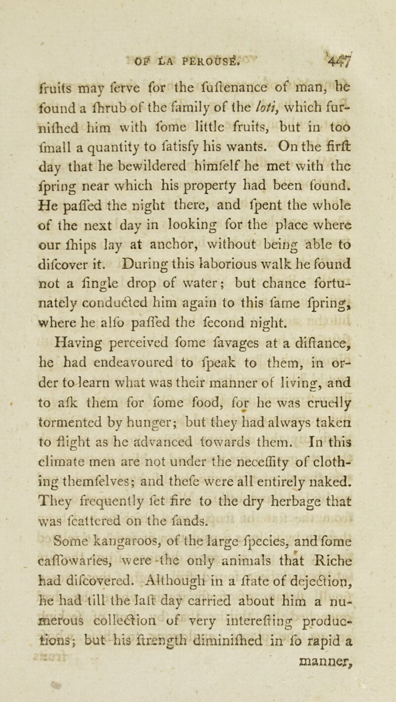 OB' tA PÉKOÛSë. ’ V/7 fruits may ferve for the fuüenance of man, hù found a fhrub of the family of the /oti, which fur- nilhed him with fome little fruits, but in too fmall a quantity to fatisfy his wants. On the firft day that he bewildered himfelf he met with the fpring near which his property had been found. He paffed the night there, and fpent the whole of the next day in looking for the place where our Ikips lay at anchor, without being able to difcover it. During this laborious walk he found not a lingle drop of water; but chance fortu- nately conducted him again to this fame fpring,^ where he alfo paffed the fécond night. Having perceived fome favages at a diftance, he had endeavoured to fpeak to them, in or- der to learn what was their manner of living, and to afk them for fome food, for he was cruelly tormented by hunger; but they had always taken to flight as he advanced towards them. In this climate men are not under the neceffity of cloth- ing themfelves; and thefe were all entirely naked. They frequently fet fire to the dry herbage that was fcattered on the fands. Some kangaroos, of the large fpecies, and fome caffowaries, were-the only animals that Riche had difcovered. Although in a ilate of dejeâion, he had till the laft day carried about him a nu-, merous colle(5tion of very interefting produc- tions; but his firength diminiflied in fo rapid a manner.