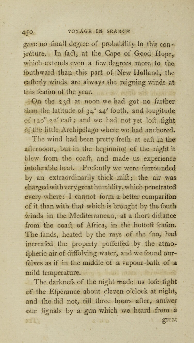 gave no fniall degree of probability to this con- jecture. In faC\, at the Cape of Good Hope, which extends even a few degrees more to the fouthward than this part of 'New Holland, the eafterly winds are always the reigning winds at this lea ton of the year. On the 23d at noon we had got no farther tlian the latitude of 34° 24' fouth, and longitude of 120® 22' cad; and we had not yet loll; fight of the little Archipelago where we had anchored. The wind had been pretty frefh at eaft in the afternoon, but in the beginning of tlie night it blew from the coafl, and made us experience intolerable heat. Prefently we were furrounded by an extraordinarily thick mill; the air was ' charged with very great humidity, which penetrated every where: I cannot form a better comparifon of it than with that which is brought by the fouth winds in the Mediterranean, at a fhort difiance from the coafl of Africa, in the hottefl feafon. The fands, heated by the rays of the fun, had increafed the property pofTeffed by the atmo- fpberic air of diffolving water, and we found our- felves as if in the middle of a vapour-bath of a mild temperature. The darknefs of the night made us lofe fight of the Efperance about eleven o’clock at night, and fhe did not, till three hours after, anfwer our fignals by a gun which we heard from a • great