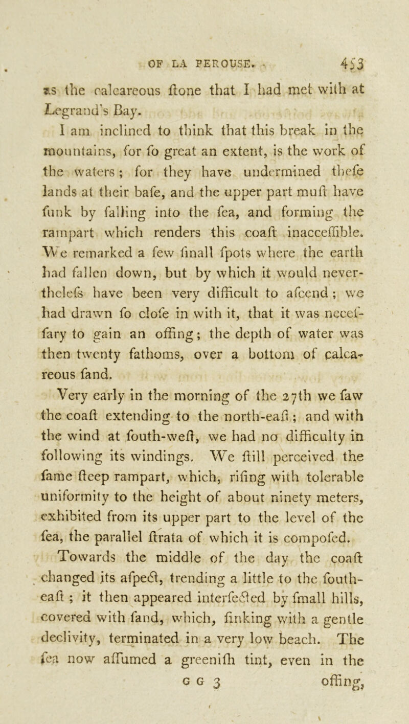 7.S the calcareous flone that I had met with at Legrand’s Bay. 1 am inclined to think that this break in the mountains, for fo great an extent, is the work of the waters ; for they have undermined thefe lands at their bafe, and the upper part muft have funk by fading into the Tea, and forming the rampart which renders this coaft inacceffible. W e remarked a few final! fpots where the earth had fallen down, but by which it would never- thelefs have been very difficult to afeend ; we had drawn fo clofe in with it, that it was necef- fary to gain an offing; the depth of water was then twenty fathoms, over a bottom of calca^ reous fand. Very early in the morning of the 27th we faw the coaft extending-to the north-eaft ; and with the wind at fouth-weft, we had no difficulty in following its windings. We ftill perceived the fame ftcep rampart, which, rifing with tolerable uniformity to the height of about ninety meters, exhibited from its upper part to the level of the fea, the parallel ftrata of which it is corapofed. Towards the middle of the day the coaft changed its afpeeft, trending a little to the fouth- eaft ; it then appeared interfe61ed by fmall hills, covered with fand, which, linking with a gentle declivity, terminated in a very low beach. The fea now aftamed a greenifti tint, even in the G G 3 offing,