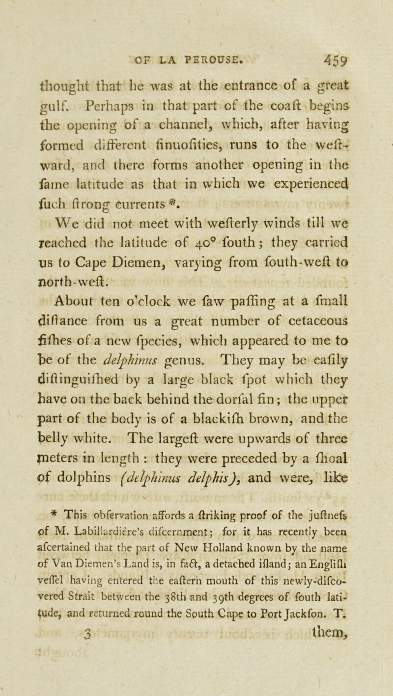 thought that he was at the entrance of a great gulf. Perhaps in that part of the coaft begins the opening of a channel, which, after having formed different finuofities, runs to the weft- ward, and there forms another opening in the fame latitude as that in which we experienced fuch drong currents We did not meet with wederly winds till we reached the latitude of 40° fouth ; they carried us to Cape Diemen, varying from fouth-wefl to north-weft. About ten o’clock we faw paffing at a frnall didance from us a great number of cetaceous il dies of a new fpecies, which appeared to me to be of the delphinus genus. They may be eadly didinguidled by a large black fpot which they have on the back behind the dorfal fin ; the upper part of the body is of a blackidi brown, and the belly white. The larged: were upwards of three jneters in length : they were preceded by a flioal of dolphins (dtïphïnus delphis)^ and were, like * This obfervation affords a driking proof of the juftiiefs of M. Labillardiere’s difeernment; for it has recently been afeertained that the part of New Holland known by the name of Van Diemen’s Land is, in faft, a detached ifland; an Englifli veifel having entered the eafterh mouth of this newly-difco- vered Strait between the 38th and 39th degrees of fouth lati» tude, and returned round the South Cape to Port Jackfon. T. 3 them.