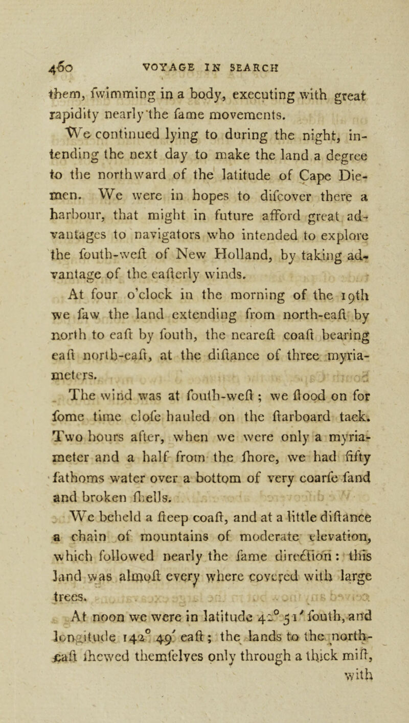 them, fvvimming in a body, executing with great rapidity nearly‘the fame movements. We continued lying to during the night, in- tending the next day to make the land a degree to the northward of the latitude of Cape Die- men. We were in hopes to difcover there a harbour, that might in future atford great ad- vantages to navigators who intended to explore the fouth-weft of New Holland, by taking ad- vantage of the eafterly winds. At four o’elock in the morning of the 19th we faw the land extending from north-eafl by north to eaft by fouth, the neared coaft bearing ead norlb-ead, at the didance of three myria- meters. ^ The wirid was at fouth-wed ; we dood on for fome time clofe hauled on the darboard tack. Two hours after, when we were only a myria- meter and a half- from* the fhore, we had dfty • fathoms water over a bottom of very coarfe -fand and broken fliclls. ^ We beheld a deep coad, and at a little didance a chain of mountains of moderate* elevation, which foliow'ed nearly the fame direfllo'ri : tins land was almod every where eovcved with large trees. . . v'* • At noon we were in latitude 42° 51'' fouth, and lorygitude 4.9^ ead ; the lands to the north- £ad ihewed ihemfelves only through a thick mid, with