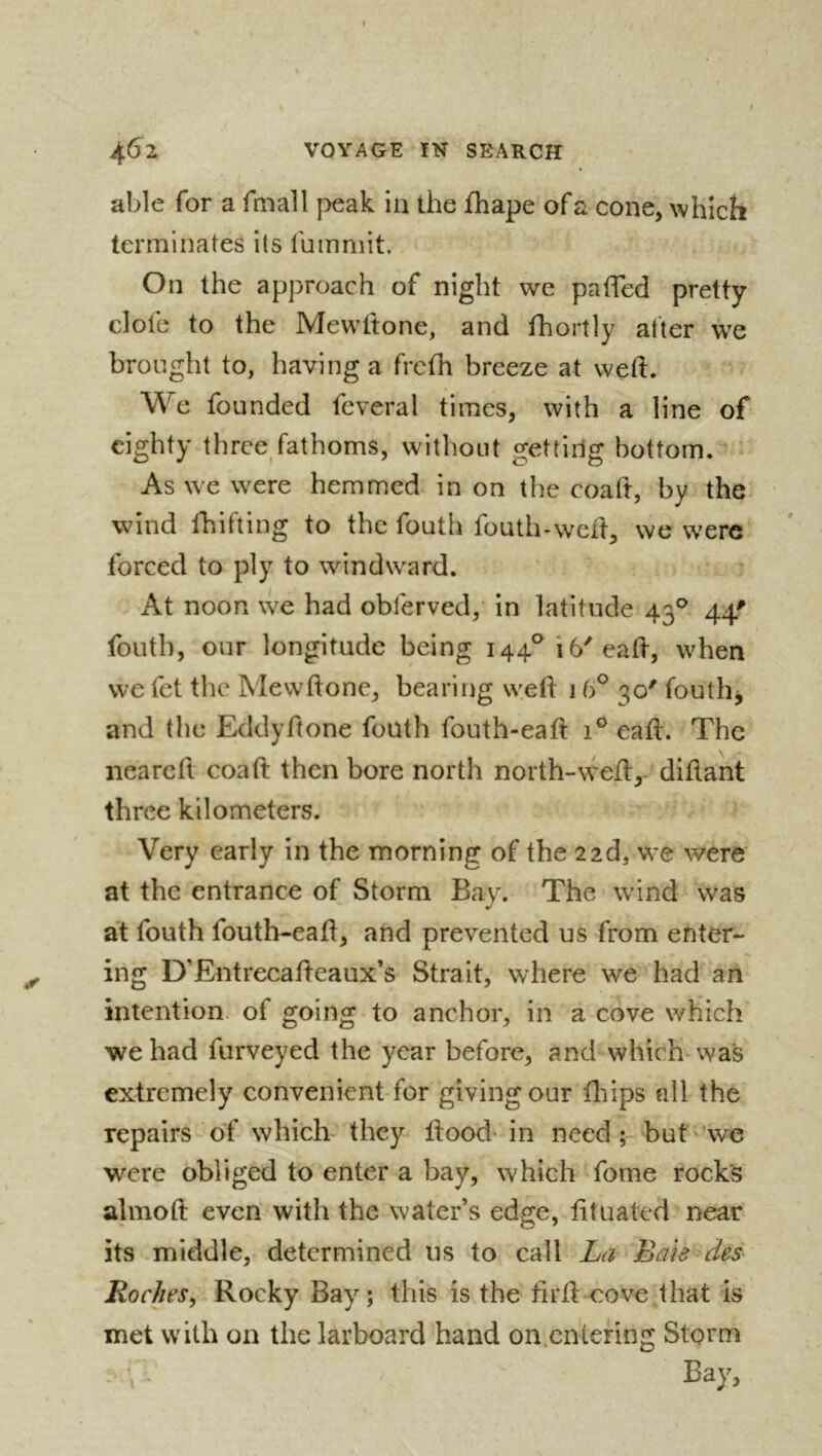 ^6z VOYAGE IK SEARCH able for a fmall pG^k in the fhape ofa cone, which terminates its fummit. On the approach of night we paiTed pretty dofe to the Mewftone, and fhortly after we brought to, having a frcfh breeze at weft. We founded fcveral times, with a line of eighty three^fathoms, without gettiilg bottom.'^ As we were hemmed in on the coaft, by the wind fhifting to the fouth fouth-weft, we were forced to ply to windward. At noon we had obferved, in latitude 43® 44' fouth, our longitude being I44^i6'eaft, when we fet the Mewftone, bearing weft 1 (f 30' fouthj and the Eddyftone fouth fouth-eaft 1® eaft. The neareft coaft then bore north north-weft,- diftant three kilometers. Very early in the morning of the 22d, we were at the entrance of Storm Bay. The wind was at fouth foutb-eaft, and prevented us from enter- ing D’Entrecafteaux’s Strait, where we had an intention, of going to anchor, in a cove which we had furveyed the year before, and which* wa*s extremely convenient for giving our fhips all the repairs of which- they ftood -in need but we were obliged to enter a bay, which fome rock's almoft even with the water’s edge, fttuated near its middle, determined us to call La Bais des^ Roches^ Rocky Bay ; this is the iirft cove that is met with on the larboard hand on.entering Storm Bay,