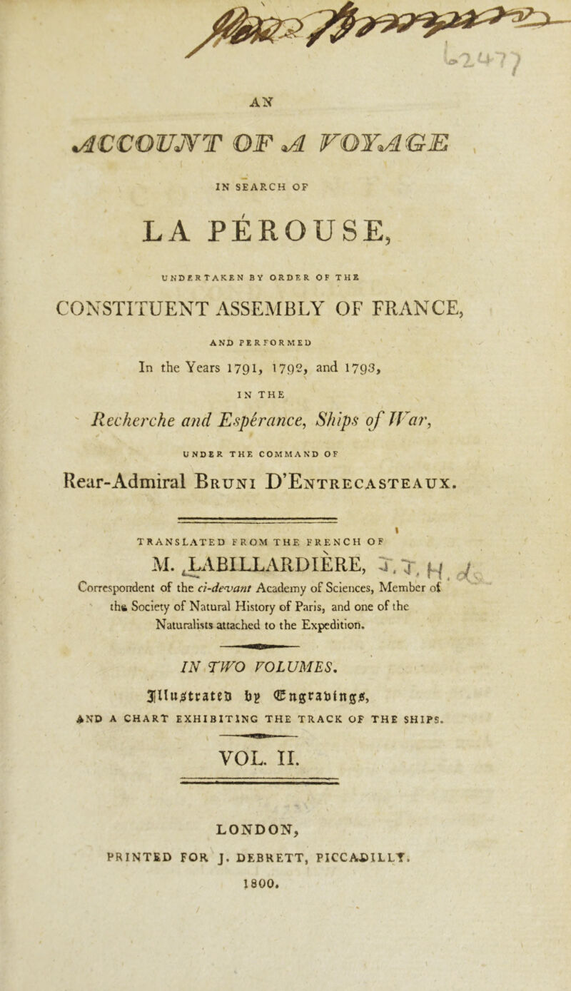 ^CCOUjYT of ^ rOY^GE 1 IN SEARCH OF LA PÉROUSE, I UNDERTAKEN BY ORDER OF THE CONSTITUENT ASSEMBLY OF FRANCE, AND PERFORMED ' In the Years 179U 1792, and 1793, IN THE ' Recherche and Espérance, Ships of JVar, UNDER THE COMMAND OF Rear-Admiral Bruni D’Entrecasteaux. TRANSLATED FROM THE FRENCH OF M. JLABILLARDIÈRE, T.T, ^ ^ Correspondent of the ci-de^>ant Academy of Sciences, Member of ' thft Society of Natural History of Paris, and one of the Naturalists attached to the Expedition. IN.TWO VOLUMES, 3înu;ÿti:ateïi b? AND A CHART EXHIBITING THE TRACK OF THE SHIPS. VOL. II. LONDON, PRINTED FOR J. DEBHETT, PICCADILLY. 1800.