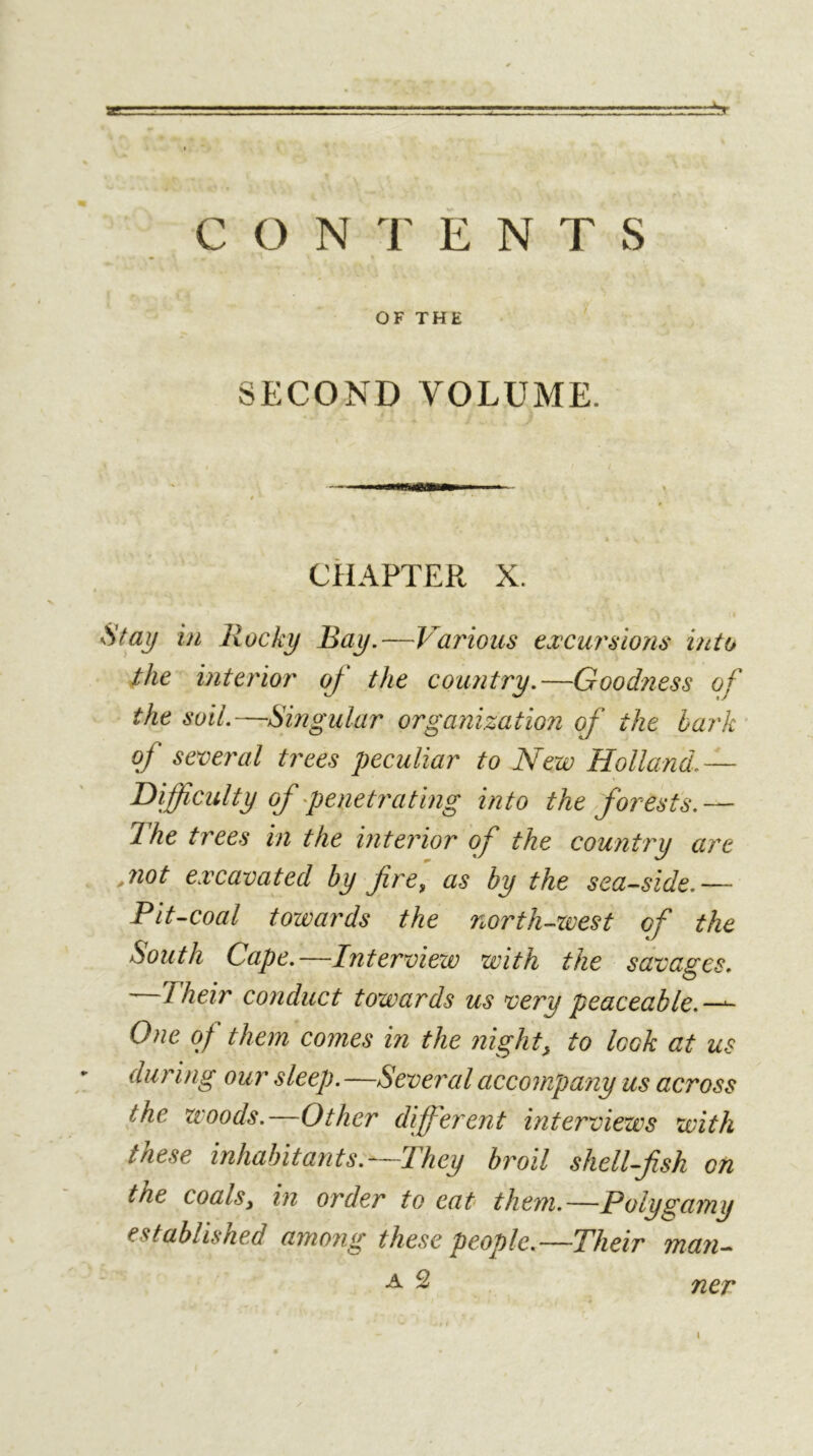 OF THE SECOND VOLUME. CHAPTER X. Stay in Rocky Bay.—Various excursions into the interior oj the country.—Goodness of the soil.—Singular organization of the hark of several trees peculiar to New Holland.— T)\ffcult y of penetrating into the forests.— The trees in the interior of the country are jiot excavated by fire^ as by the seaside.— Pitsoal towards the northsvest of the South Cape.—Interview with the savages. —Their conduct towards us very peaceable.—-~ One of them comes in the night, to look at us during our sleep. —Several accompany us across the woods.—Other different interviews with these inhabit ants.—They broil shellfish on the coals, in order to eat them.—Polygamy established among these people.—Their man^ i