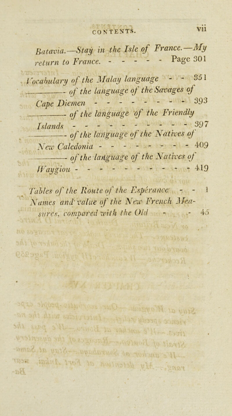 CONTENTS. Vll Batavia.—Stay in the Isle of France. My return to France. Page 301 Focahulary of the Malay language - - 351 of the language of the Savages of Cape Diemen - - - 393 of the language 'of the Friendly Islands ----397 of the language of the Natives of Nexv Caledonia - - - - - - - 409 of thelanguage of the Natives of IFaygiou 449 Tables of the Route of the Espérance - - 1 Names and' value of the Nexv French ]\Iea- sures, compared with the Old - 45