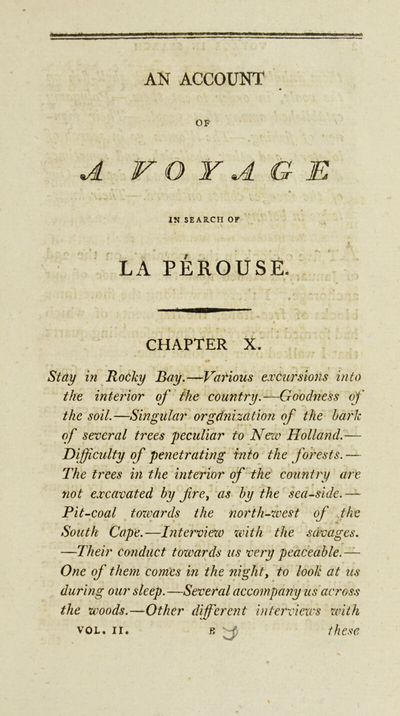 à AN ACCOUNT « OF A V O Y A G B IN SEARCH OF ' t' '*/ * * LA PÉROUSE, CHAPTER X. ; Stây in RoCky Bay.—Vatious excursioiïs into the interior of the country.—Goodness of the soil.—Singular orgdnization of the hark of several trees peculiar to New Holland.— difficulty of penetrating into the forests. — The trees in the interior of'the country are not excavated hy f re, as by the sea^side.— Pit^coal towards the north-west of the South Cape.—Interview xvith the savages. —Their conduct towards us very peaceable. — One of them comes in the night, to look at us during our sleep.—Several accompany us across the woods.—Other differetit inferviexvs with