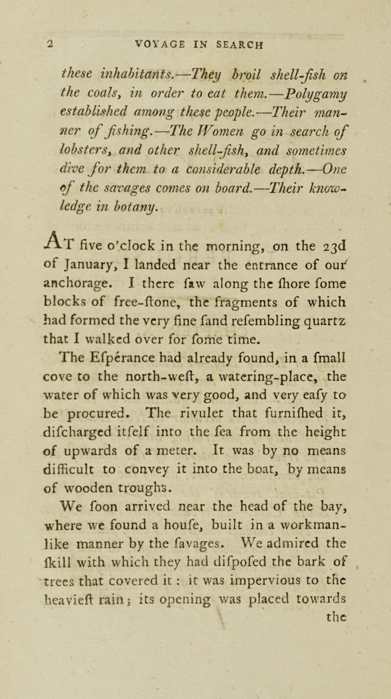 these mhabitctnts.—They broil shelTjish on the coals y in order to eat them.—Polygamy established among these people.'—Their man-- ner of fishing.—The Women go in search ofi lobsterSy and other shell-fishy and sometimes dive for them to a considerable depth.—One ofi the savages comes on board.—Their know- ledge in botany. At five o’clock in the morning, .on the 23d of January, I landed near the entrance of our anchorage. I there faw along the fhore fome blocks of free-flone, the fragments of which had formed the very fine fand refembling quartz that I walked over for fom'e time. The Efpcrance had already found, in a fmall cove to the north-wefl, a watering-place, the water of which was very good, and very eafy to be procured. The rivulet that furnifhed it, difeharged itfelf into the fea from the height of upwards of a meter. It was by no means difficult to convey it into the boat, by means of wooden troughs. We foon arrived near the head of the bay, where we found a houfe, built in a workman- like manner by the favages. We admired the Ikill with which they had difpofed the bark of , 'trees that covered it : it was impervious to the heavieftrain; its opening was placed towards the