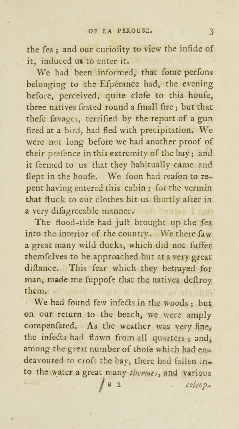 the fca ; and our curiofity to view the infide of it, induced us to enter it. We had been informed, that fome perfons belonging to the Efperance had, the evening before, perceived, quite clofe to this houfe, three natives feated round a fmall fire; but that thefe favages, terrified by the report of a gun fired at a bird, had fled with precipitation. We were not long before we had another proof of their prelence in this extremity of the bay; and it feemed to us that they habitually came and flept in the houfe. We foon had reafon to re- pent having entered this cabin ; for the vermin that ftuck to our clothes bit us fhortly after in a very difagreeable manner. The flood-tide had juft brought up the fea into the interior of the country. We there faw a great many wild ducks, which did not fufFer themfelves to be approached but at a very great diftance. This fear which they betrayed for man, made me fuppofe that the natives deftroy them. . We had found few infedts in the woods ; but on our return to the beach, we were amply compenfated. As the weather was very fine,* the infefts had flown from all quarters ; and, among the great number of thofe which had en- deavoured to ciofs the bay, there had fallen in- to the water a great many thermes^ and various / 6 2 coleop-^