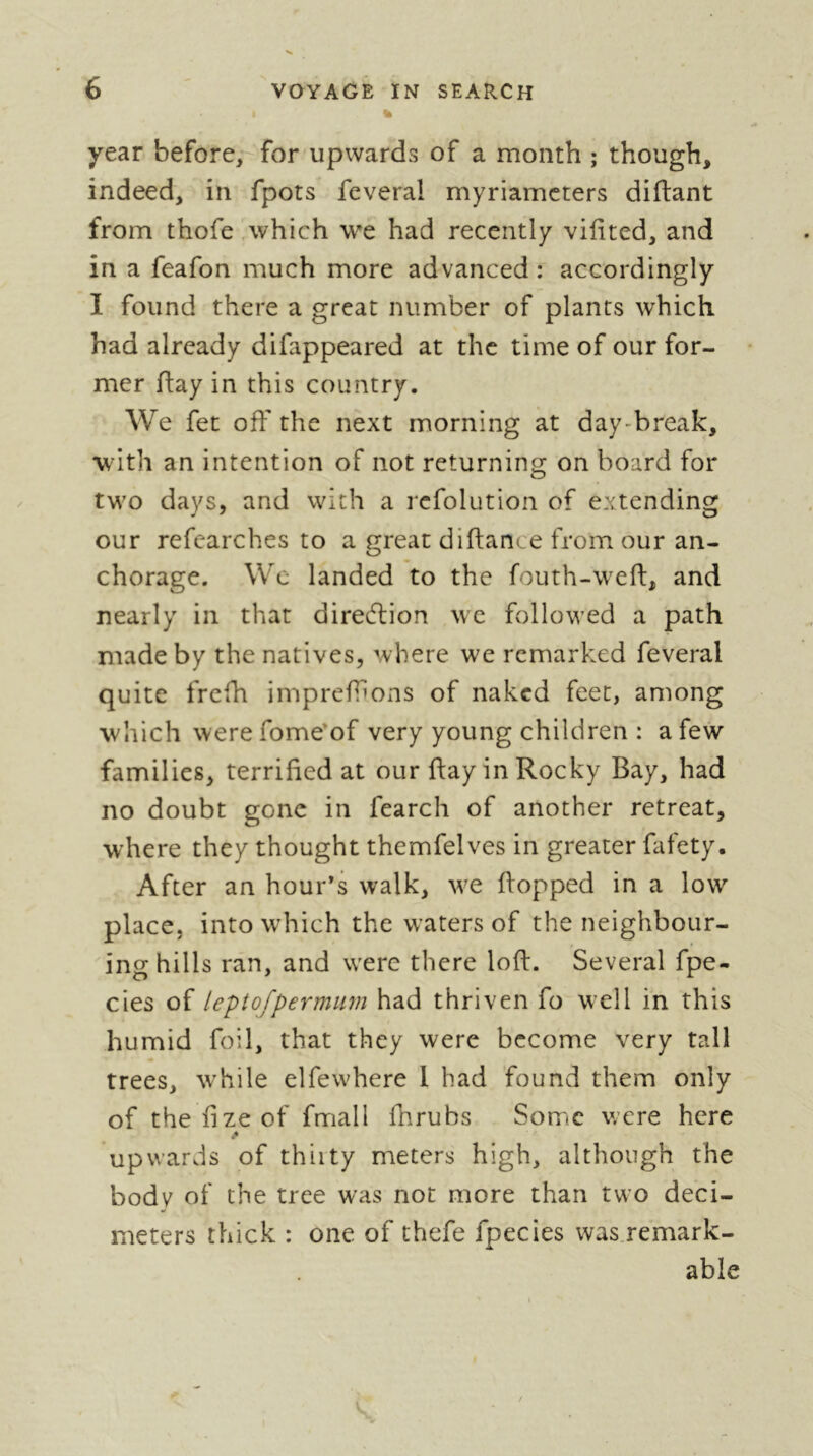 % year before,^ for upwards of a month ; though, indeed, in fpots feveral myriamcters diftant from thofe,which we had recently viiited, and in a feafon much more advanced: accordingly I found there a great number of plants which had already difappeared at the time of our for- mer flay in this country. We fet off the next morning at day-break, with an intention of not returning on board for two days, and with a rcfolution of extending our refearches to a great diftance from our an- chorage. We landed to the fouth-weft, and nearly in that direftion wc followed a path made by the natives, where we remarked feveral quite frefh impreffons of naked feet, among which werefome'of very young children : afe>^ families, terrified at our flay in Rocky Bay, had no doubt gone in fearch of another retreat, where they thought themfelves in greater fafety. After an hour’s walk, w^e flopped in a low place, into which the waters of the neighbour- ing hills ran, and were there loft. Several fpe- cies of leptofpermiim had thriven fo well in this humid foil, that they were become very tall trees, while elfewhere I had found them only of thefizeof fmall fhrubs Some were here upwards of thiity meters high, although the body of the tree was not more than two deci- meters thick : one of thefe fpecies was.remark- able