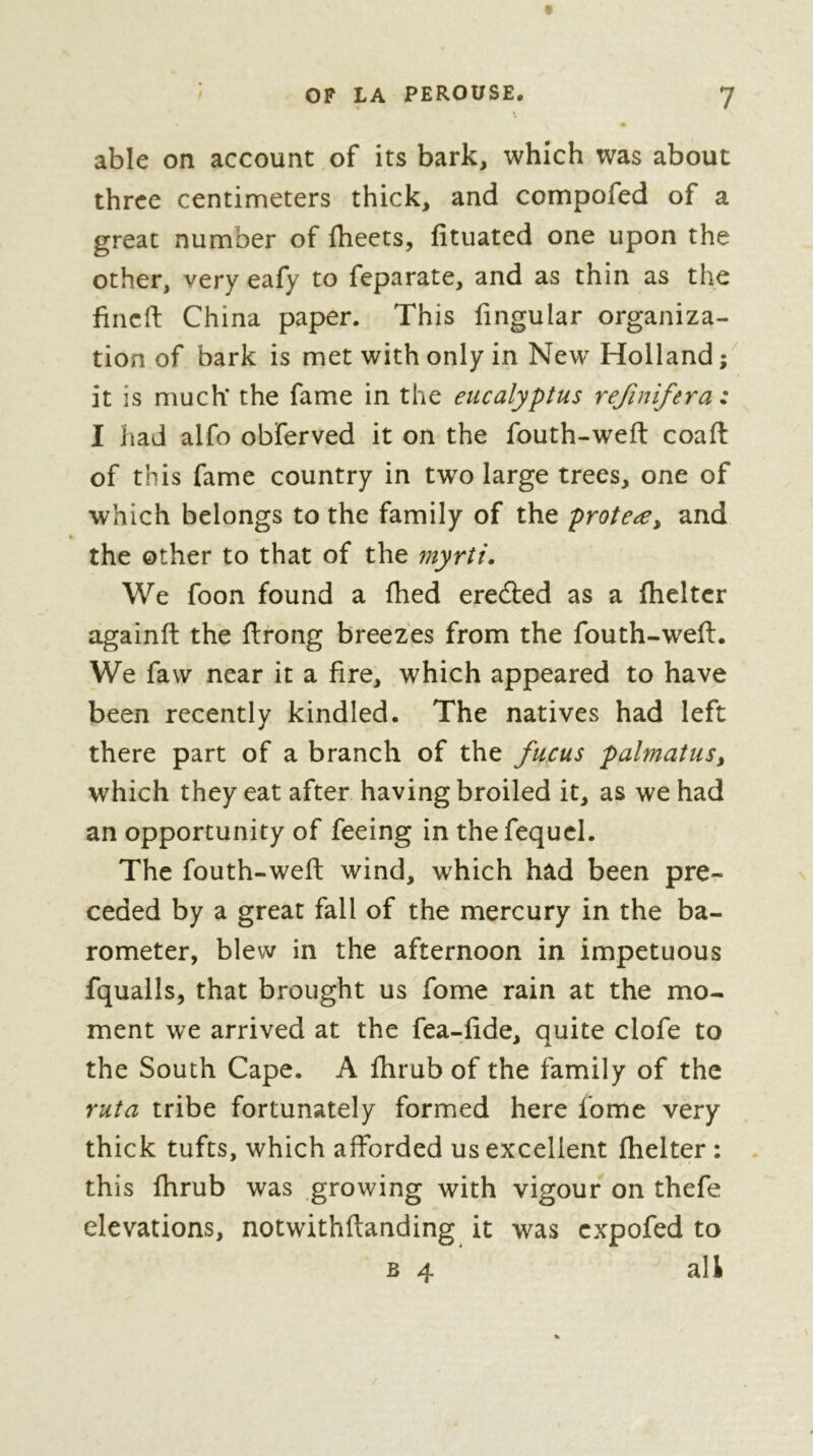 able on account of its bark, which was about three centimeters thick, and compofed of a great number of fheets, fituated one upon the other, very eafy to feparate, and as thin as the fineft China paper. This fingular organiza- tion of bark is met with only in New Holland ; it is much* the fame in the eucalyptus refinifera : I had alfo obferved it on the fouth-weft coaft of this fame country in two large trees, one of which belongs to the family of the proteæy and % the other to that of the myrti. We foon found a Ihed eredled as a Iheltcr againft the ftrong breezes from the fouth-weft. We faw near it a fire, which appeared to have been recently kindled. The natives had left there part of a branch of the fucus palmatus, which they eat after having broiled it, as we had an opportunity of feeing in the fequcl. The fouth-weft wind, which had been pre- ceded by a great fall of the mercury in the ba- rometer, blew in the afternoon in impetuous fqualls, that brought us fome rain at the mo- ment we arrived at the fea-fide, quite clofe to the South Cape. A fhrub of the family of the ruta tribe fortunately formed here fome very thick tufts, which afforded us excellent ftielter : . this fhrub was .growing with vigour on thefe elevations, notwithftanding it was expofed to B 4 all