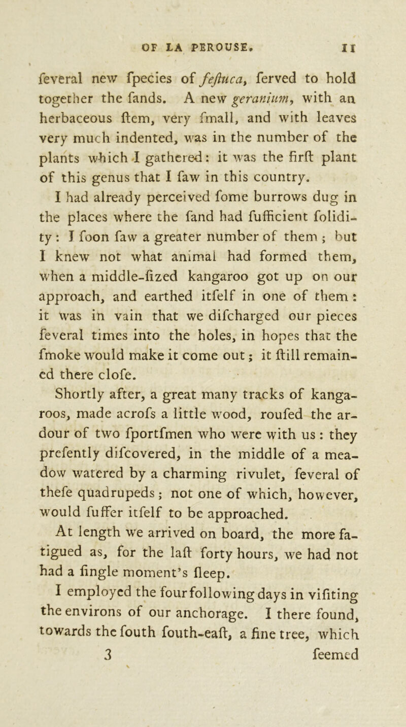 feveral new fpecies of fefiuca, ferved to hold together the fands. A new geranhm^ with an herbaceous ftem, veiy fmall, and with leaves very much indented, was in the number of the plants which I gathered: it was the firft plant of this genus that I faw in this country. I had already perceived fome burrows dug in the places where the fand had fufficient folidi- ty : I foon faw a greater number of them ; but I knew not what animal had formed them, w hen a middle-fized kangaroo got up on our approach, and earthed itfelf in one of them : it was in vain that we difcharged our pieces feveral times into the holes, in hopes that the fmoke would make it come out ; it ftill remain- ed there clofe. Shortly after, a great many tracks of kanga- roos, made acrofs a little wood, roufed the ar- dour of two fportfmen who were with us : they prefently difeovered, in the middle of a mea- dow watered by a charming rivulet, feveral of thefe quadrupeds ; not one of which, however, would fuffer itfelf to be approached. At length we arrived on board, the more fa- tigued as, for the lafl: forty hours, we had not had a fingle moment’s fleep. I employed the four following days in vifiting the environs of our anchorage. I there found, towards the fouth fouth-eaft, a fine tree, which 3 feemed