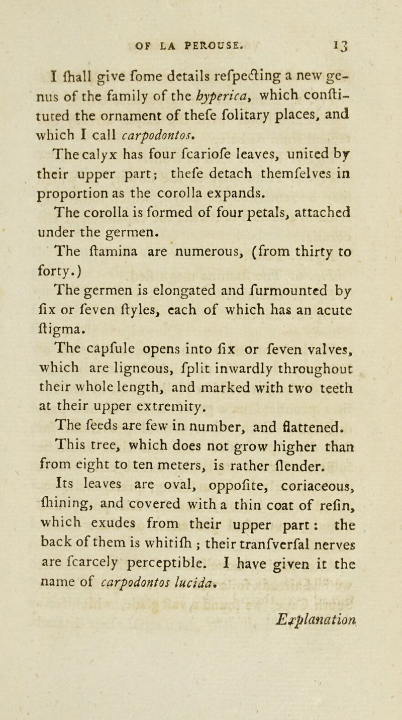 OF LA PEROUSE. I3 I lhall give fome details refpe(fl;ing a new ge- nus of the family of the hyperica^ which confti- tuted the ornament of thefe folitary places, and which I call carpodontos. The calyx has four fcariofe leaves, united by their upper part; thefe detach themfelves in proportion as the corolla expands. The corolla is formed of four petals, attached under the germen. « ' The (lamina are numerous, (from thirty to forty.) The germen is elongated and furmounted by fix or feven ftyles, each of which has an acute fiigma. The capfule opens into fix or feven valves, which are ligneous, fplit inwardly throughout their whole length, and marked wnth two teeth at their upper extremity. The feeds are few* in number, and flattened. This tree, which does not grow higher than from eight to ten meters, is rather (lender. Its leaves are oval, oppofite, coriaceous, “(liining, and covered with a thin coat of refin, which exudes from their upper part : the back of them is whiti(h ; their tranfverfal nerves are fcarcely perceptible. I have given it the name of carpodontos lueida* Eepplanation