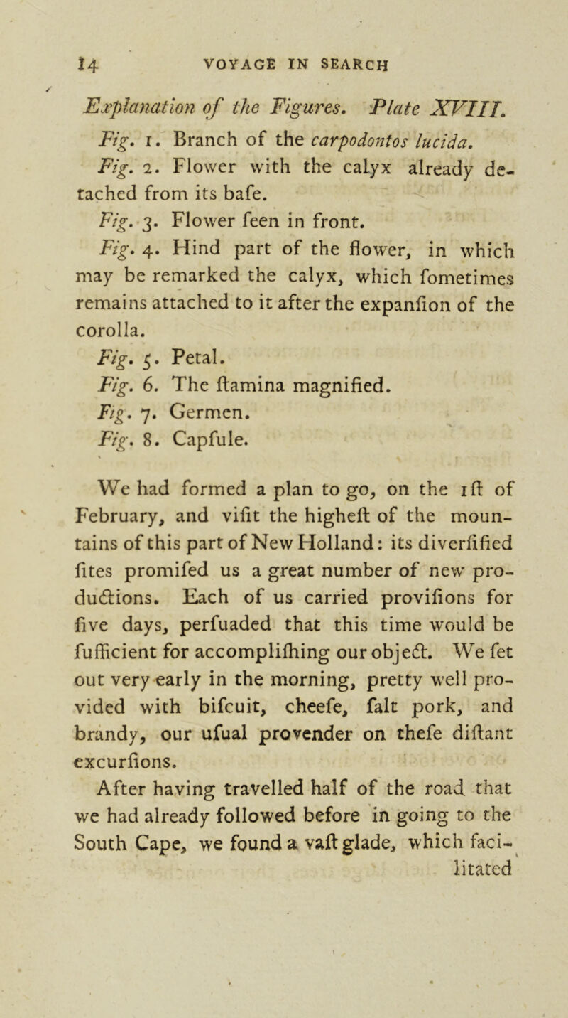 Explanation of the Figures. Elate XVIII. Fig. i/ Branch of the carpodontos lucida. Fig. 2. Flower with the calyx already de- tached from its bafe. Fig.^2' Flower feen in front. Fig. 4. Hind part of the flower, in which may be remarked the calyx, which fometimes remains attached to it after the expanfion of the corolla. Fig. Petal. Fig. 6. The (lamina magnified. Fig. 7. Germcn. Fig. 8. Capfule. « « We had formed a plan to go, on the ifl: of February, and vifit the higheft of the moun- tains of this part of New Holland : its diverfified fites promifed us a great number of new pro- ductions. Each of us carried provifions for five days, perfuaded that this time would be fufficient for accomplifliing our objedl. We fet out very early in the morning, pretty well pro- vided with bifeuit, cheefe, fait pork, and brandy, our ufual provender on thefe difiant cxcurfions. After having travelled half of the road that we had already followed before in going to the South Cape, we found a vaft glade, which faci-^ litated