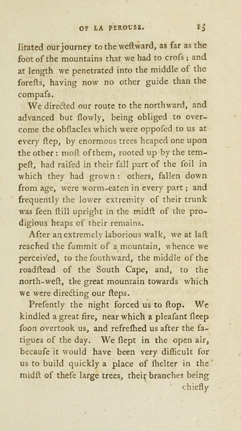 litated our journey to the weftward, as far as the foot of the mountains that we had to crofs ; and at length we penetrated into the middle of the forefts, having now no other guide than the compafs. We directed our route to the northward, and advanced but flowly, being obliged to over- come the obftacles which were oppofed to us at every flep, by enormous trees heaped one upon the other : mod: of them, rooted up by the tem- ped:, had raided in their fall part of the foil in which they had grov/n : others, fallen down from age, were worm-eaten in every part ; and frequently the lower extremity of their trunk was feen flill upright in the midd: of the pro- digious heaps of their remains. After an extremely laborious walk, we at lad: reached the fummit of a mountain, whence we perceived, to the fouthward, the middle of the roadftead of the South Cape, and, to the north-wed:, the great mountain towards which we were direéling our fteps. Prefently the night forced us to flop. Wc kindled a great fire, near which a pleafant deep foon overtook us, and refredied us after the fa- tigues of the day. We flept in the open air, becaufe it would have been very difficult for us to build quickly a place of fhelter in the midd; of thefe large trees, theiç branches being chiefly