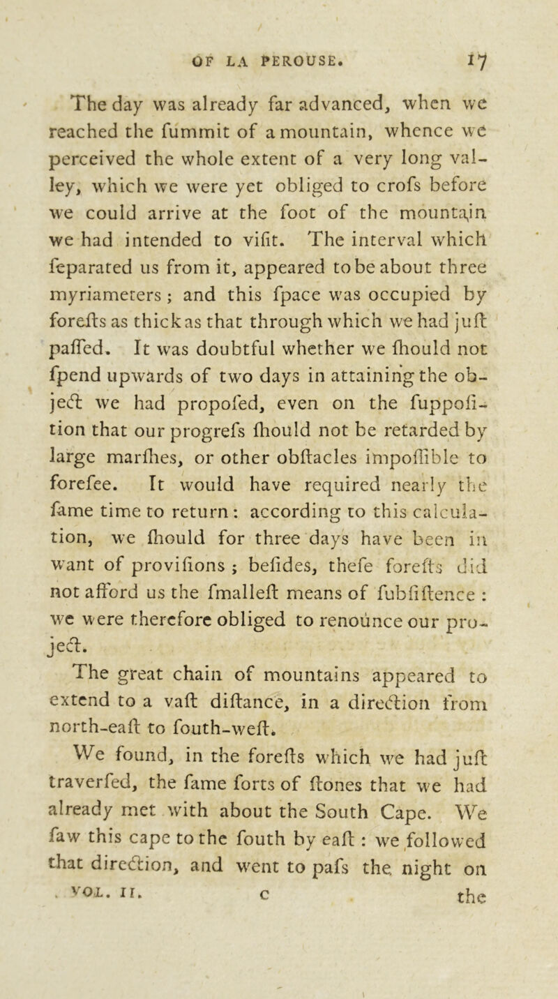 1 OF LA PEROUSE. I7 The day was already far advanced, when we reached the fummit of a mountain, whence we perceived the whole extent of a very long val- ley, which we were yet obliged to crofs before we could arrive at the foot of the mounta^in we had intended to vifit. The interval which feparated us from it, appeared to be about three myriamerers ; and this fpace w'as occupied by forefts as thick as that through which we had juft paffed. It W'as doubtful whether we fhould not fpend upwards of two days in attaining the ob- jeft we had propofed, even on the fuppoii- tion that our progrefs fhould not be retarded by large marflies, or other obftacles impoflible to forefee. It would have required nearly the fame time to return: according to this calcula- tion, we fhould for three days have been in want of provihons ; befides, thefe forefts did not afford us the fmalleft means of fubliftence : w^c w ere therefore obliged to renounce our pro- jecd. The great chain of mountains appeared to extend to a vaft diftance, in a diretflion from north-eafl: to fouth-weft. . We found, in the forefts which we had juft; traverfed, the fame forts of ftones that w^e had already met with about the South Cape. We faw this cape to the fouth by eaft : W'^e followed that direction, and w^ent to pafs the night on . VOL. ir, c the