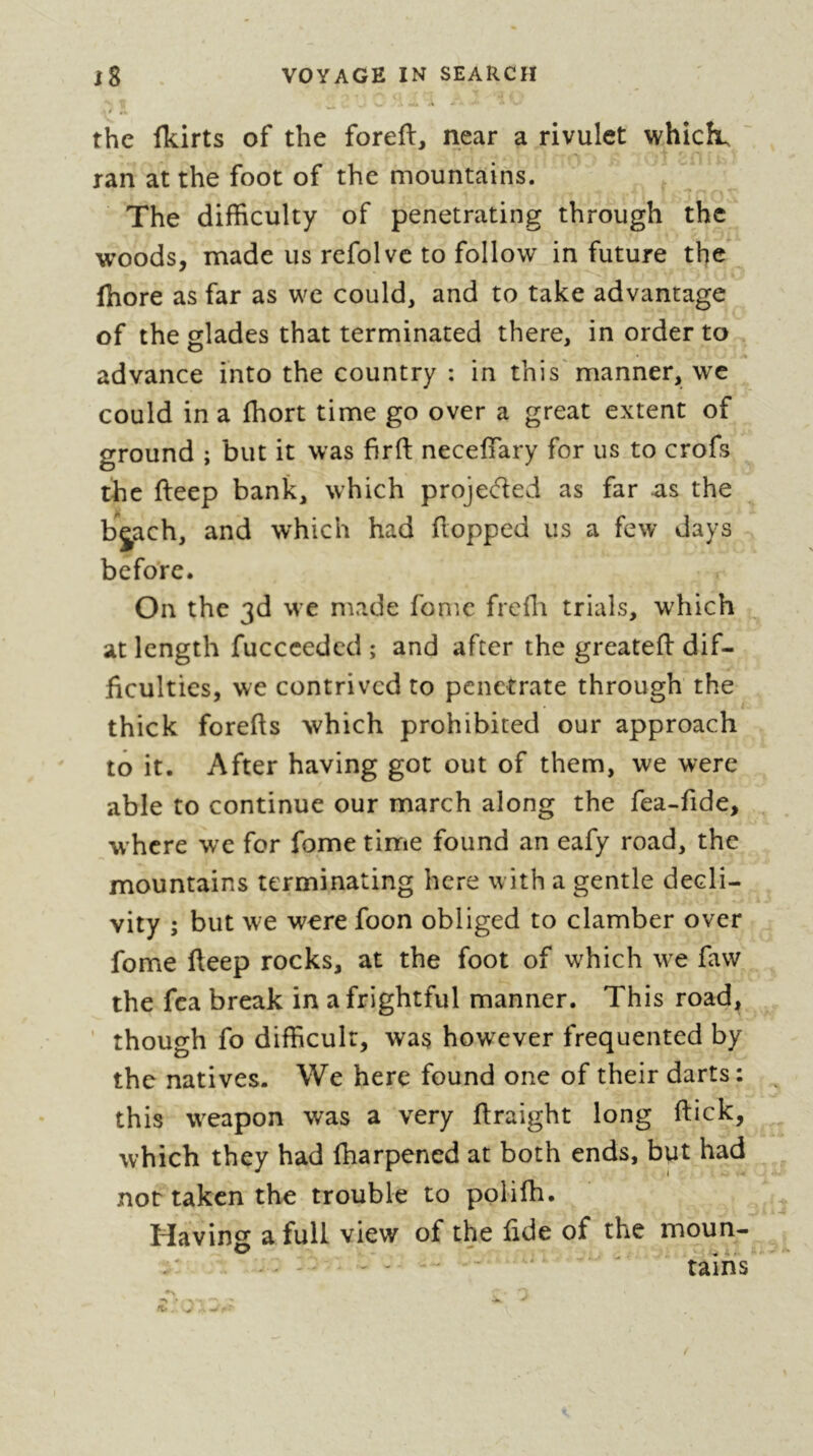 à g the Ikirts of the foreft, near a rivulet whichu ran at the foot of the mountains. The difficulty of penetrating through the woods, made us refolvc to follow in future the (hore as far as we could, and to take advantage of the glades that terminated there, in order to advance into the country : in this'manner, we could in a fhort time go over a great extent of ground ; but it was firft necefiary for us to crofs the fteep bank, which projeded as far as the bjach, and which had flopped us a few days before. On the 3d W’e made fomc frcfli trials, which at length fucccedcd ; and after the greatefl dif- ficulties, we contrived to penetrate through the thick forefls which prohibited our approach to it. After having got out of them, we were able to continue our march along the fea-fide, w'hcre we for fome time found an eafy road, the mountains terminating here with a gentle decli- vity ; but we were foon obliged to clamber over fome fteep rocks, at the foot of which w^e faw the fca break in a frightful manner. This road, though fo difficult, was however frequented by the natives. We here found one of their darts: this weapon was a very ftraight long flick, which they had fharpened at both ends, but had not taken the trouble to polifh. Having a full view of the fide of the moun- - ' / - ' * tains