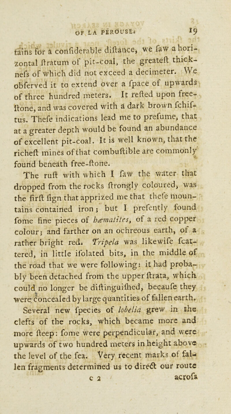 tains for à confiderable diftànce, we faW a hori- zontal hratum of pit-eoal, the greateft thick- nefs of which did not exceed a decimeter. We obferved it to extend over a fpace of upwards of three hundred meters. It refted upon free- ftone, and was covered with a dark brown fchif- tus. Thefe indications lead me to prefume, that at a greater depth would be found an abundance of excellent pit-coal. It is well known, that the richeft mines ôfthat combuftible are commonly found beneath free-ftone. The ruft with which I faw the water that dropped from the rocks ftrongly coloured, was the firft iign that apprized me that thefe moun- tains contained iron ; bilt I prefently found fome fine pieces of hæmaîiteSy of a red copper colour; and farther on an ochreous earth, of a rather bright red* Tripela was likewife fcat- tered, in little ifolated bits, in the middle of the road that we were following: it had proba- bly been detached from the upper ftrata, which could no longer be diftinguifhed, becaufe they were Concealed by large quantities of fallen earth. Several new fpecies of lobelia grew in the clefts of the rocks, which became more and more fteep: fome were perpendicular, and were upwards of two hundred meters in height above the level of the fea. Very recent marks of faU len fragments determined us to direft our route