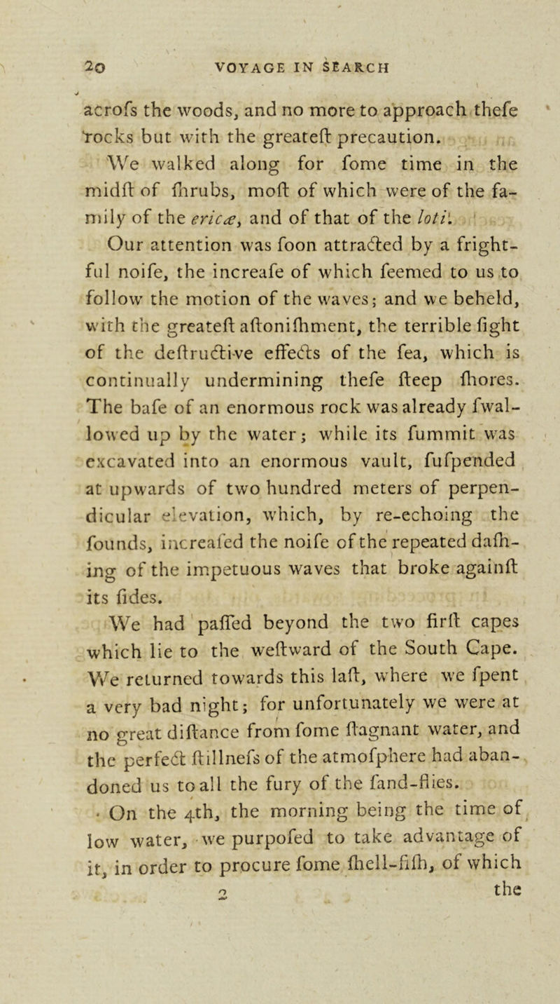 acrofs the woods, and no more to approach thefe tocks but with the greateft precaution. We walked along for fome time in the midft of flirubs, moft of which were of the fa- mily of the ericæy and of that of the loti\ \ Our attention was foon attracted by a fright- ful noife, the increafe of which feemed to us.to follow the motion of the waves; and vve beheld, with the greatefi aftonifhment, the terrible fight of the defirudlive effed:s of the fea, which is continually undermining thefe fleep fliores. The bafe of an enormous rock was already fwal- lowed up by the water; while its fummit was excavated into an enormous vault, fufpended , at upwards of two hundred meters of perpen- dicular elevation, which, by re-echoing the founds, increafed the noife of the repeated dafh- ing of the impetuous waves that broke againfi: its fides. We had'pafiTed beyond the two firfi: capes which lie to the weftward of the South Cape. V/e returned towards this lafi, where we fpent a very bad night; for unfortunately we were at no great difiance from fome fiagnant water, and the perfect fiillnefs of the atmofphere had aban- doned us to all the fury of the fand-flies. ^ On the 4th, the morning being the time of low water, wt purpofed to take advantage of it, in order to procure fome, fhell-fifh, of which the o