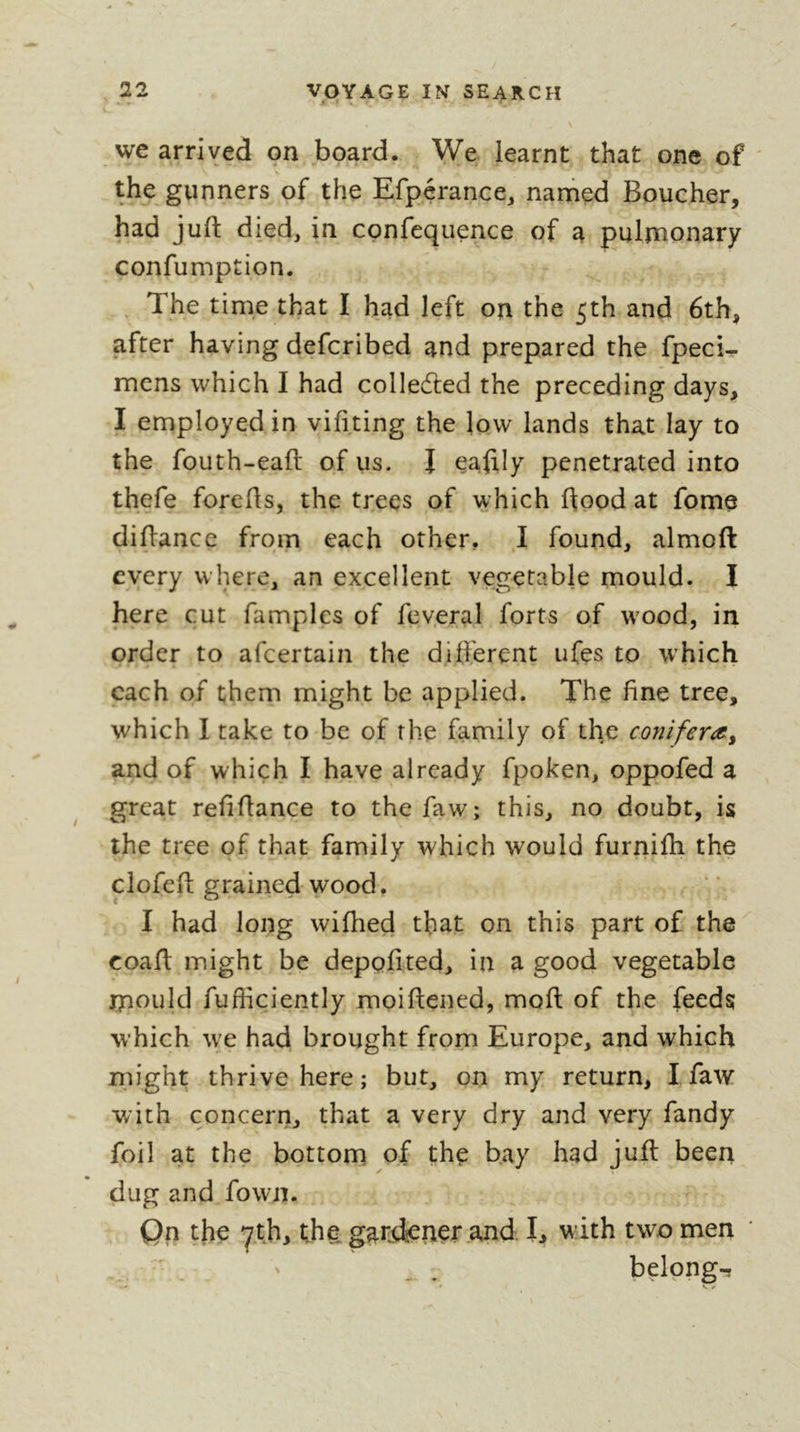 we arrived on board. We learnt that one of ' the gunners of the Efp.crance, nanied Boucher, had juft died, in confequence of a pulmonary confumption. . The time that I had left on the 5th and 6th, after having defcribed and prepared the fpeci- mens which I had colledted the preceding days, I employed in vifiting the low lands that lay to the fouth-eaft of us. I eaftly penetrated into thefe forefts, the trees of which ftood at fome diftancc from each other, I found, almoft every where, an excellent vegetable mould. I here cut famples of fev.eral forts of w'ood, in order to afcertain the dift'erent ufçs to which each of them might be applied. The fine tree, which I take to be of the family of the conifer^y and of which I have already fpoken, oppofed a great refiftance to the faw; this, no doubt, is the tree of that family which would furnifti the clofeft grained wood, I had long wiftied that on this part of the coaft might be deppfited, in a good vegetable mould fufficiently moiftened, moft of the feeds w’hich we had brought from Europe, and which might thrive here; but, on my return, I faw with concern, that a very dry and very fandy foil at the bottom of the bay had juft been dug and fown. Qn the yth, tha garjiener and I, with two men . . belpng-r y
