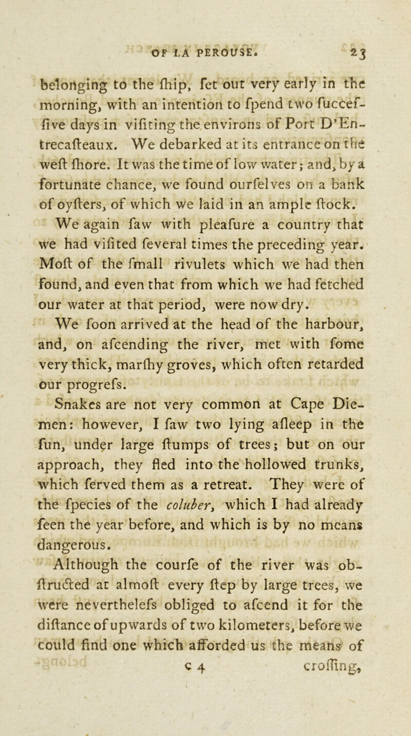 belonging to the fhip, fet out very early in the morning, with an intention to fpend two fuccef- five days in vifiting the environs of Port D’En- trecafteaux. We debarked at its entrance on the weft ftiore. It was the time of low water; and, by a fortunate chance, w^e found ourfelves on a bank of oyfters, of which we laid in an ample ftock. We again faw with pleafure a country that we had vifited feveral times the preceding year. Moft of the fmall rivulets which we had then found, and even that from which we had fetched our water at that period, were now dry. We foon arrived at the head of the harbour, and, on afcending the river, met with fome very thick, marlhy groves, which often retarded our progrefs. Snakes are not very common at Cape Die- men: however, I faw two lying afleep in the fun, under large ftumps of trees; but on our approach, they fled into the hollowed trunks, which ferved them as a retreat. They were of the fpecies of the coluber, which I had already feen the year before, and which is by no means dangerous. Although the courfe of the river was ob- ftrucfted at almoft every ftep by large trees, we were neverthelefs obliged to afcend it for the diftance of upwards of two kilometers, before we could find one which afforded us the means of