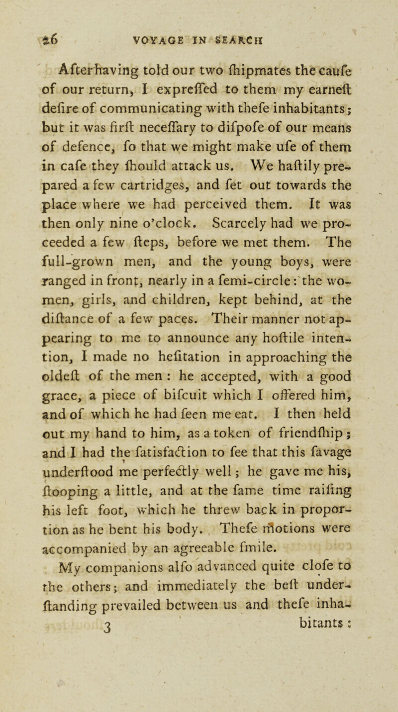 Afterh^aving told our two fhipmatcs the caufe of our return, I exprcfled to them my earneft defire of communicating with thefe inhabitants; but it was firfi: neceflary to difpofe of our means of defence, fo that we might make ufe of them in cafe'they fhould attack us. We haftily pre- pared a few cartridges, and fet out towards the place where we had perceived them. It was then only nine o’clock. Scarcely had we pro- ceeded a few fteps, before we met them. The full-grown men, and the young boys, were ranged in front, nearly in a femi-circle :'the wo- men, girls, and children, kept behind, at the diftance of a few paces. Their manner not ap- pearing to me to announce any hoftile inten- tion, I made no hefitation in approaching the oldefl; of the men : he accepted, with a good grace, a piece of bifeuit which I offered him, and of which he had feen me eat. I then held out my hand to him, as a token of friendfliip ; and I had the fatisfacTiion to fee that this favage underftood me perfectly well ; he gave me his, Hooping a little, and at the fame time raifing his left foot, w'hich he threw back in propor- tion as he bent his body. , Thefe iHotions were accompanied by an agreeable frnile. My companions alfo advanced quite clofe to the others; and immediately the bell: under- ftanding prevailed between us and thefe inha-