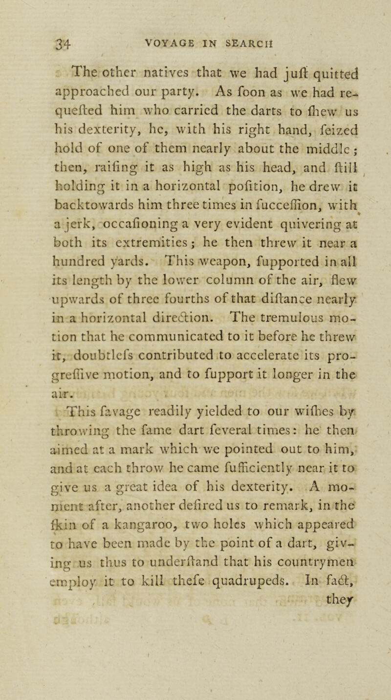 / The other natives that we had jurt quitted approached our party. As foon as we had re- quefted him who carried the darts to fliew' us his dexterity, he, with his right hand, feized hold of one of them nearly about the middle ; then, railing it as high as his head, and ftili ^ holding it in a horizontal pofition, he drew it backtowards him three tirhes in fucceflion, with ♦ a jerk, occafioning a very evident quivering at both its extremities ; he then threw it near a hundred yards. This weapon, fupported in all its length by the lower column of the air, flew ■upwards of three fourths of that diflance nearly, in a horizontal diretfliion. The tremulous mo- tion that he communicated to it before he threw it, doLibtlefs contributed .to accelerate its pro- grefiive motion, and to fupport it longer in the air. This favage readily yielded to our willies by throwing the fame dart feveral times: he' then aimed at a mark w^hich'we pointed out to him, and at each throw he came fufhciently near it to give us a great idea of his dexterity. .A mo- ment after, another delired us to remark, in the Ikin of a kangaroo, two holes w'hich appeared to have been made by the point of a dart, giv- ing us thus to underfland that his countrymen employ it to kill thefe quadrupeds. In fadl, they