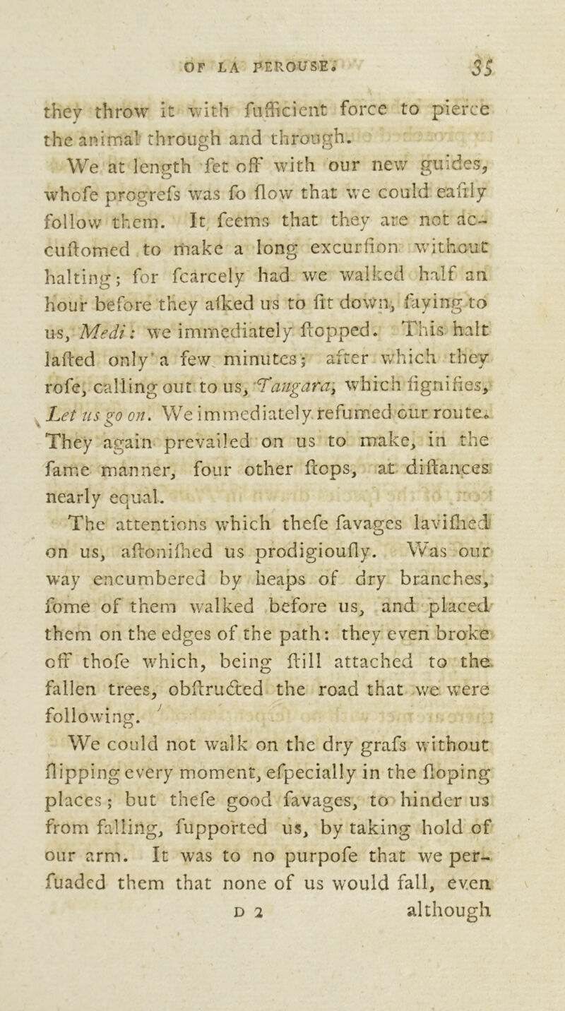 they throw it with fufficient force to pierce the animal through and through. We at length fet off with our new guides^ whofe progrefs w'as fo flow that wc could ealily follow them. It^ feems that they are not ac- cuftomed to make a long excurfion without halting; for fcarcely had we walked half an hour before they afked us to fit down^ faying to us, Medi : we immediately fcopped. This halt lafted only'a few minutes ; after which they rofe, calling out to us, ’Tangara\ which lignifies. Let us go on. We immediately refumed our route. They again prevailed on us to make, in thé famiC manner, four other flops, at diftances nearly equal. The attentions which thefe favages laviflied on us, affonifhed us prodigioufly. Was our way encumbered by heaps of dry branches, fome of them walked before us, and placed them on the edges of the path: they even broke off thofe 'which, being ffill attached to the. fallen trees, obflruéted the road that we \vere following. ^ We could not walk on the dry grafs without flipping every moment, efpecially in the Hoping places ; but thefe good favages, to hinder us from falling, fuppofted us, by taking hold of our arm. It was to no purpofe that we per- fuaded them that none of us would fall, even