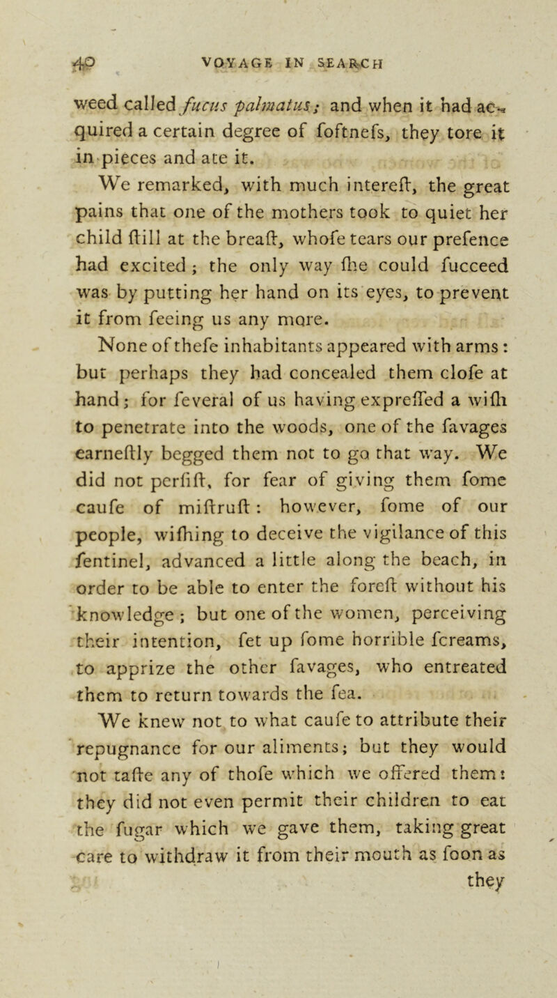 weed called pahnatus.; and when it had ac-^ quired a certain degree of foftnefs, they tore it in pieces and ate it. We remarked, with much interefl, the great pains that one of the mothers took to quiet her child flill at the breaft, whofe tears our prefence had excited ; the only way file could fucceed was- by putting her hand on its eyes, to prevent it from feeing us any more. None of thefe inhabitants appeared with arms : but perhaps they bad concealed them clofe at hand; for feveral of us having expreffed a wifli to penetrate into the woods, one of the favages earneftly begged them not to go that way. We did not pcrfifi:, for fear of giving them fome caufe of miflrufl : however, fome of our people, wifhing to deceive the vigilanceof this fentinel, advanced a little along the beach, in order to be able to enter the foreft without his knowledge ; but one of the women, perceiving their intention, fet up fome horrible fcreams, -to apprize thé other favages, who entreated them to return towards the fea. We knew not to what caufe to attribute their repugnance for our aliments; but they would not taffe any of thofe which we offered them: they did not even permit their children to eat the fugar which we gave them, taking great care to withdraw it from their mouth as foon as they 1