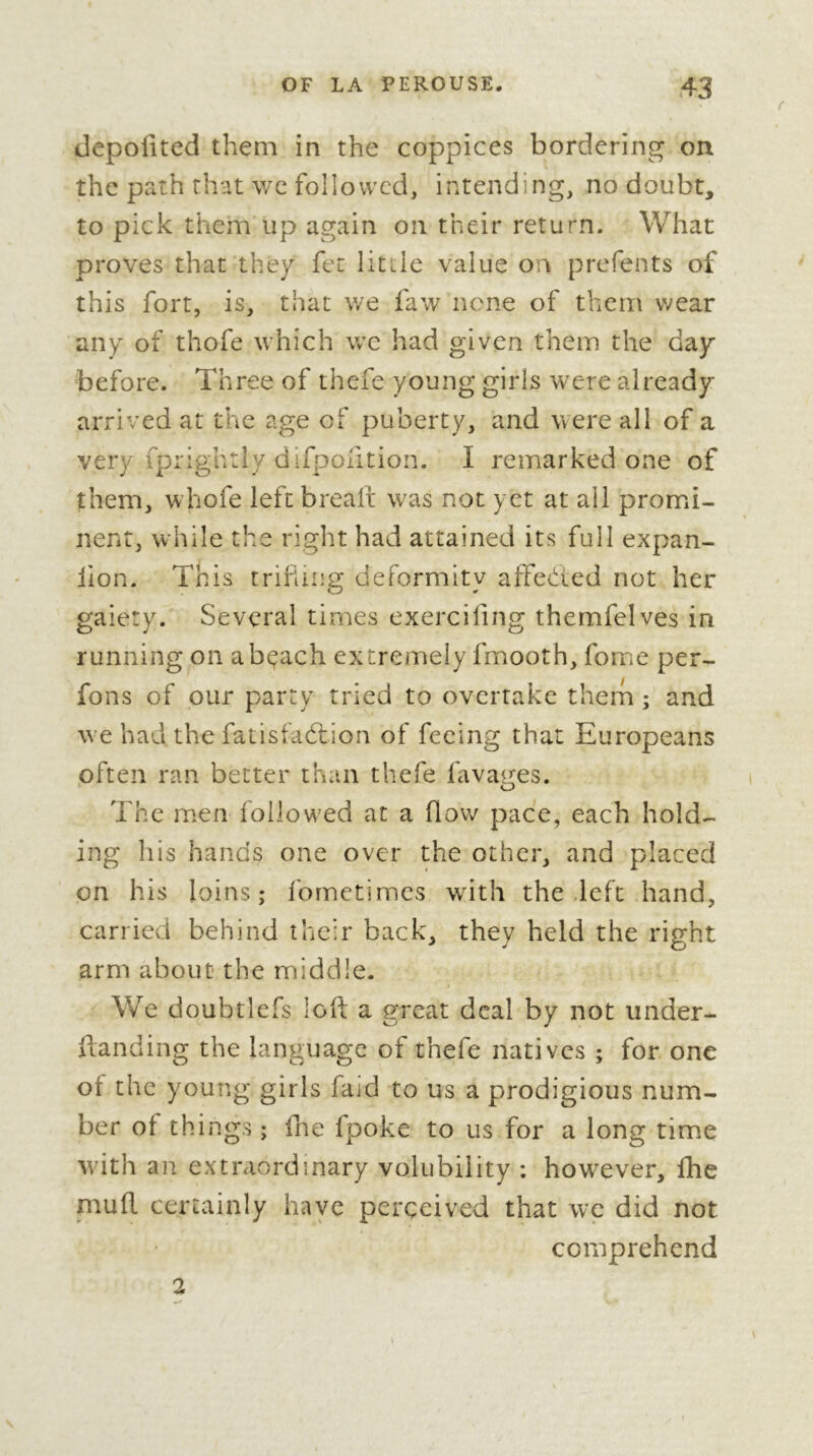 depoilted them in the coppices bordering on the path that v/e followed, intending, no doubt, to pick them up again on their return. What proves that they fet litiie value on prefents of this fort, is, that we faw none of them wear any of thofe which wc had given them the day before. Three of thefe young girls were already arrived at the age of puberty, and were all of a very fprightly difpontion. I remarked one of them, whofe left brealt was not yet at all promi- nent, while the right had attained its full expan- lion. This trifling deformity affedted not her gaiety. Several times exerciling themfelves in running on abçach extremely fmooth, fome per- fons of our party tried to overtake thern ; and we had the fatisfadlion of feeing that Europeans often ran better than thefe lavaims. ' O The men followed at a flow pace, each hold- ing his hands one over the other, and placed on his loins; fornctimes with the deft hand, carried behind their back, they held the right arm about the middle. We doubtlefs loft a great deal by not under- ftanding the language of thefe natives ; for one ot the young girls faid to us a prodigious num- ber of things ; fne fpoke to us for a long time with an extraordinary volubility : however, fhc muft cenainly have perceived that we did not comprehend 2