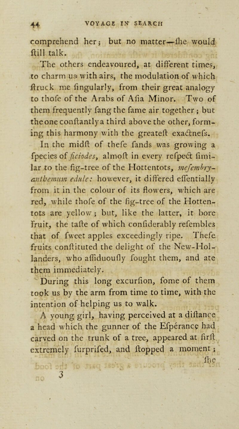 comprehend her; but no matter—llie would ftill talk. The others endeavoured, at different times, to charm us» with airs, the modulation of which ftruck me lingularly, from their great analogy to thofe of the Arabs of Alia Minor. Two of them frequently fang the fame air together ; but theone conftantlya third above the other, form- ing this harmony with the greatefl: exadlnefs. In the midlt of thefe fands was growing a QÏficiodeSj almofi: in every refpect firni- lar to the fig-tree of the Hottentots, mefemhry- antbemnm cdule: however, it differed effentially from it in the colour of its flowers, which are red, while thofe of the fig-tree of the Hotten- tots are yellow ; but, like the latter, it bore fruit, the tafte of which confiderably refembles that of fw’eet apples exceedingly ripe. Thefe fruits conflituted the delight of the New-Hol- landers, who afliduoufly fought them, and ate them immediately. During this long excurfion, fome of them took us by the arm from time to time, with the intention of helping us to walk. A young girl, having perceived at a diflance a head which the gunner of the Efpérancç had carved on the trunk of a tree, appeared at firft. extremely furprifed, and (topped a moment ; . file