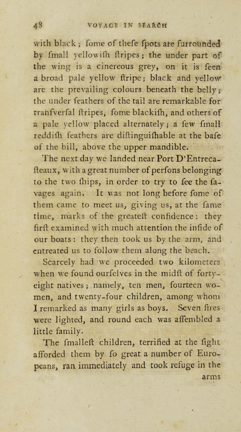 with black ; fome of thefe fpots ate furrounded by fmall yellovvilh ftripes î the under part of the wing is a cinereous grey, on it is feen abroad pale yellow ftripe; black and yellow arc the prevailing colours beneath the belly; the under feathers of the tail are remarkable for tranfverfal ftripes, fome blackifh, and others of a pale yellow placed alternately ; a few fmall' reddiüi feathers are diftinguifhable at the bafe of the bill, above the upper mandible* The next day we landed near Port D'Entreca- flcaux, with a great number of perfons belonging to the two fhips, in order to try to fee the ra- vages again* It was not long before fome of them came to meet us, giving us, at the fame time, marks of the greateil confidence : they firff examined with much attention the infide of our boats : they then took us by the arm, and entreated us to follow them along the beach. Scarcely had we proceeded two kilometers . when we found ourfelves in the midfl: of forty- « » eight natives ; namely, ten men, fourteen wo- men, and twenty-four children, among whom I remarked as many girls as boys. Seven fires ' were lighted, and round each w'as affembled a little family. The fmalleft children, terrified at the fight afforded them by fo great a number of Euro-r peans, ran immediately and took refuge in the arms