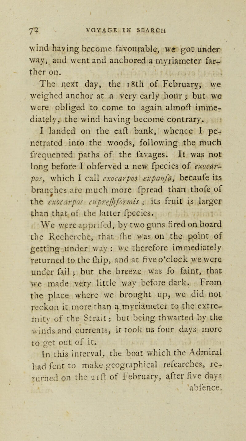 ( 72 - VOYAGE. IN SEARCH wind having become favourable, we got under way, and went and anchored a myriameter far- ther on. The next day, the i8th of February, we ^weighed anchor at a very early hour ; but we were obliged to come to again almolt imme- diately, the wind having becomé contrary. ; I landed on the cad: bank, whence I pe- netrated into the woods, following the much frequented paths of the favages. It was not long before I obferved a new fpecies of exocar- poSy which I call exocarpos expanfciy becaufe its branches are much more fpread - than thofe of the exocarpos cupre£iformis ; its fruit is larger than that of the latter fpecies. We were appi ifed, by two guns fired on board the Recherche, that die was on the point of getting under way : we therefore immediately returned to the fhip, and at five o’clock we were under fail ; but the breeze was fo faint, that we made very little way before dark. From the place where we brought up, we did not reckon it more than a myriameter to .the extre- mity of the Strait; but being thwarted by the winds and currents, it took us four days more to get out of it. In this interval, the boat which the Admiral had fent to make geographical refearches, re- turned on the 2id: of February, ^fter five days 'abfence.